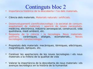 Continguts bloc 2
• Importància històrica de la descoberta i l’ús dels materials.

• Ciència dels materials. Materials naturals i artificials.

• Desenvolupament cientificotecnològic i la societat de consum:
  esgotament de materials i aparició de noves necessitats,
  medicina, electrònica, indústria aeroespacial, construcció, vida
  quotidiana, medi ambient, etc.
• Resposta de la ciència i la tecnologia. Nous materials:
  polímers,   ceràmiques,    aliatges,   ecomaterials...    Noves
  tecnologies: nanotecnologia.

• Propietats dels materials: mecàniques, tèrmiques, elèctriques,
  magnètiques, òptiques, etc.

• Conèixer les aportacions de les noves tecnologies i els nous
  materials a la millora de la qualitat de vida

• Valorar la importància de la descoberta de nous materials i els
  avenços tecnològics en la història de la humanitat
 