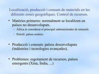 Localització, producció i consum de materials en les
 diferents zones geogràfiques. Control de recursos.
• Matèries primeres: normalment se localitzen en
  països no desenvolupats.
   – Àfrica és considerat el principal subministrador de minerals
   – Petroli: països asiàtics


• Producció i consum: països desenvolupats
  (indústries i tecnologies avançades).

• Problemes: esgotament de recursos, països
  emergents (Xina, Índia, ...)
 