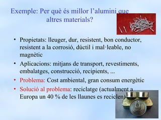 Exemple: Per què és millor l’alumini que
           altres materials?

 • Propietats: lleuger, dur, resistent, bon conductor,
   resistent a la corrosió, dúctil i mal·leable, no
   magnètic
 • Aplicacions: mitjans de transport, revestiments,
   embalatges, construcció, recipients, ...
 • Problema: Cost ambiental, gran consum energètic
 • Solució al problema: reciclatge (actualment a
   Europa un 40 % de les llaunes es reciclen)
 