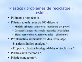 ʱàپ i problemes de reciclatge i
                residus
• Polímers : nom tècnic
• ʱàپ actuals: més de 700 diferents
   – Matèria primera: la majoria : monòmers del petroli
   – Característiques: resistència mecànica i elasticitat
   – Tipus: termoplàstics, termoestables i elastòmers
• Problemàtica ambiental: residus, reciclatge
  - ʱàپ solubles en aigua *.
  - Proposta: plàstics biodegradables o bioplàstics *.
• ʱàپ amb memòria *.
• Plàstic conductors*.
 