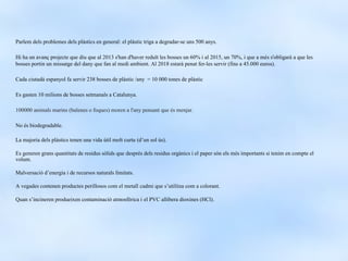 Parlem dels problemes dels plàstics en general: el plàstic triga a degradar-se uns 500 anys.

Hi ha un avanç projecte que diu que al 2013 s'han d'haver reduït les bosses un 60% i al 2015, un 70%, i que a més s'obligarà a que les
bosses portin un missatge del dany que fan al medi ambient. Al 2018 estarà penat fer-les servir (fins a 45.000 euros).

Cada ciutadà espanyol fa servir 238 bosses de plàstic /any = 10 000 tones de plàstic

Es gasten 10 milions de bosses setmanals a Catalunya.

100000 animals marins (balenes o foques) moren a l'any pensant que és menjar.

No és biodegradable.

La majoria dels plàstics tenen una vida útil molt curta (d’un sol ús).

Es generen grans quantitats de residus sòlids que després dels residus orgànics i el paper són els més importants si tenim en compte el
volum.

Malversació d’energia i de recursos naturals limitats.

A vegades contenen productes perillosos com el metall cadmi que s’utilitza com a colorant.

Quan s’incineren produeixen contaminació atmosfèrica i el PVC allibera dioxines (HCl).
 