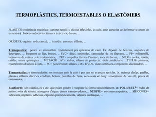 TERMOPLÀSTICS, TERMOESTABLES O ELASTÒMERS

PLÀSTICS: resistència mecànica (suporten tensió) ; elàstics (flexibles, és a dir, amb capacitat de deformar-se abans de
trencar-se) ; baixa conductivitat tèrmica i elèctrica; duresa; ...

ORÍGENS: orgànic: seda, cautxú, ... i sintètic: envasos, aïllants, ...

Termoplàstics: poden ser emmotllats repetidament per aplicació de calor. Ex: dipòsits de benzina, ampolles de
detergents, ... Parament de llar, bosses, ... PVC= discs, canonades, cantonades de les finestres, ... PP= polipropilè,
tapisseries de cotxes , electrodomèstics, ... PET= ampolles, farcits d'anoracs, sacs de dormir, ... NILÓ= cordes, teixits,
catifes, sutura quirúrgica, ... METACRI LAT= vidres, ulleres de protecció, rètols publicitaris, ...TEFLÓ= pintures,
recobriments d'avions i coets, ... PC= policarbonat: ulleres, CD's, DVD's, vidres antibales, components d'ordinadors, ...

Termoestables: o termoendurits: no s'estoven amb la calor i per tant no es poden reciclar. Ex: mànecs d'olles, paelles,
planxes, aïllants elèctrics, cendrers, botons, pastilles de frens, accessoris de bany, recobriment de vaixells, peces de
carrosseries, ...

Elastòmers: són elàstics, és a dir, que poden perdre i recuperar la forma transitòriament. ex: POLIURETÀ= rodes de
patins, soles de sabata, mànegues d'aigua, cintes transportadores,... NEOPRÈ= vestimenta aquàtica, ... SILICONES=
lubricants, implants, adhesius, càpsules per medicaments, vàlvules cardíaques, ...
 
