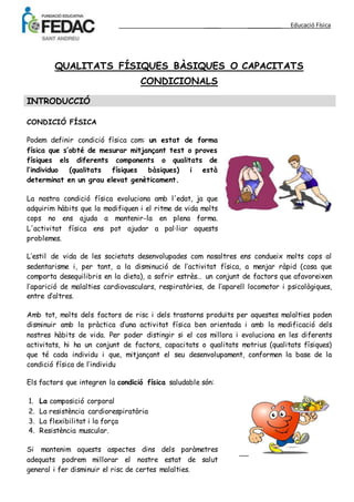 _____ ___________ Educació Física 
QUALITATS FÍSIQUES BÀSIQUES O CAPACITATS 
CONDICIONALS 
INTRODUCCIÓ 
CONDICIÓ FÍSICA 
Podem definir condició física com: un estat de forma 
física que s’obté de mesurar mitjançant test o proves 
físiques els diferents components o qualitats de 
l’individuo (qualitats físiques bàsiques) i està 
determinat en un grau elevat genèticament. 
La nostra condició física evoluciona amb l'edat, ja que 
adquirim hàbits que la modifiquen i el ritme de vida molts 
cops no ens ajuda a mantenir-la en plena forma. 
L'activitat física ens pot ajudar a pal·liar aquests 
problemes. 
L’estil de vida de les societats desenvolupades com nosaltres ens condueix molts cops al 
sedentarisme i, per tant, a la disminució de l’activitat física, a menjar ràpid (cosa que 
comporta desequilibris en la dieta), a sofrir estrès… un conjunt de factors que afavoreixen 
l’aparició de malalties cardiovasculars, respiratòries, de l’aparell locomotor i psicològiques, 
entre d’altres. 
Amb tot, molts dels factors de risc i dels trastorns produïts per aquestes malalties poden 
disminuir amb la pràctica d’una activitat física ben orientada i amb la modificació dels 
nostres hàbits de vida. Per poder distingir si el cos millora i evoluciona en les diferents 
activitats, hi ha un conjunt de factors, capacitats o qualitats motrius (qualitats físiques) 
que té cada individu i que, mitjançant el seu desenvolupament, conformen la base de la 
condició física de l’individu 
Els factors que integren la condició física saludable són: 
1. La composició corporal 
2. La resistència cardiorespiratòria 
3. La flexibilitat i la força 
4. Resistència muscular. 
Si mantenim aquests aspectes dins dels paràmetres 
adequats podrem millorar el nostre estat de salut 
general i fer disminuir el risc de certes malalties. 
 