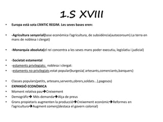 1.S XVIII 
• Europa està sota L’ANTIC REGIM. Les seves bases eren: 
• -Agricultura senyorial(base econòmica l’agricultura, de subsidència(autoconsum).La terra en 
mans de noblesa i clergat) 
• -Monarquia absoluta(el rei concentra a les seves mans poder executiu, legislatiu i judicial) 
• -Societat estamental 
• -estaments privilegiats: noblesa i clergat: 
• -estaments no privilegiats estat popular(burgesia( artesants,comerciants,banquers) 
• Classes populars(petits, artesans,servents,obrers,soldats...),pagesos) 
• EXPANSIÓ ECONÒMICA 
• Moment relativa pauCreixement 
• Demogràfic Més demandaAlça de preus 
• Grans propietaris augmenten la produccióCreixement econòmicReformes en 
l’agriculturaAugment comerç(destaca el govern colonial) 
 