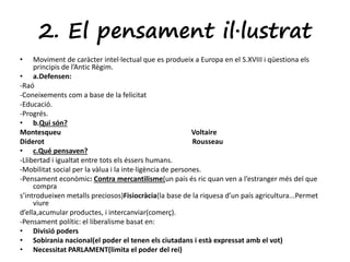 2. El pensament il·lustrat 
• Moviment de caràcter intel·lectual que es produeix a Europa en el S.XVIII i qüestiona els 
principis de l’Antic Règim. 
• a.Defensen: 
-Raó 
-Coneixements com a base de la felicitat 
-Educació. 
-Progrés. 
• b.Qui són? 
Montesqueu Voltaire 
Diderot Rousseau 
• c.Qué pensaven? 
-Llibertad i igualtat entre tots els éssers humans. 
-Mobilitat social per la vàlua i la inte·ligència de persones. 
-Pensament econòmic: Contra mercantilisme(un país és ric quan ven a l’estranger més del que 
compra 
s’introdueixen metalls preciosos)Fisiocràcia(la base de la riquesa d’un país agricultura...Permet 
viure 
d’ella,acumular productes, i intercanviar(comerç). 
-Pensament polític: el liberalisme basat en: 
• Divisió poders 
• Sobirania nacional(el poder el tenen els ciutadans i està expressat amb el vot) 
• Necessitat PARLAMENT(limita el poder del rei) 
 