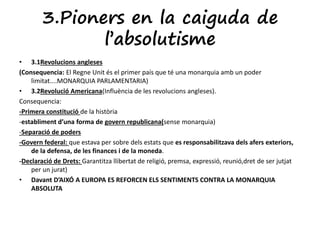 3.Pioners en la caiguda de 
l’absolutisme 
• 3.1Revolucions angleses 
(Consequencia: El Regne Unit és el primer país que té una monarquia amb un poder 
limitat....MONARQUIA PARLAMENTARIA) 
• 3.2Revolució Americana(Influència de les revolucions angleses). 
Consequencia: 
-Primera constitució de la història 
-establiment d’una forma de govern republicana(sense monarquia) 
-Separació de poders 
-Govern federal: que estava per sobre dels estats que es responsabilitzava dels afers exteriors, 
de la defensa, de les finances i de la moneda. 
-Declaració de Drets: Garantitza llibertat de religió, premsa, expressió, reunió,dret de ser jutjat 
per un jurat) 
• Davant D’AIXÓ A EUROPA ES REFORCEN ELS SENTIMENTS CONTRA LA MONARQUIA 
ABSOLUTA 
 