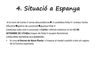4. Situació a Espanya 
-A la mort de Carles II sense descendència 2 candidtas:Felip V i arxiduc Carles 
d’Àustriaguerra de successióguanya Felip V 
Catalunya volia com a successor a Carles i ofereix restencia al rei=11 DE 
SETEMBRE DE 1714(les tropes de Felip V ocupen Barcelona) 
CATALUNYA SOTMESA ALS BORBONS. 
• Es crea el Decret de Nova Planta i s’imposa al model castellà a tots els regnes 
de la Corona espanyola. 
 