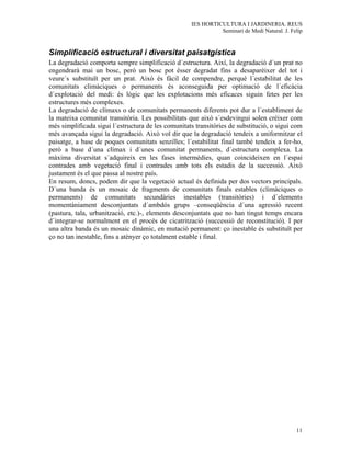 IES HORTICULTURA I JARDINERIA. REUS
                                                              Seminari de Medi Natural. J. Felip


Simplificació estructural i diversitat paisatgística
La degradació comporta sempre simplificació d´estructura. Així, la degradació d´un prat no
engendrarà mai un bosc, però un bosc pot ésser degradat fins a desaparèixer del tot i
veure´s substituït per un prat. Això és fàcil de compendre, perquè l´estabilitat de les
comunitats climàciques o permanents és aconseguida per optimació de l´eficàcia
d´explotació del medi: és lògic que les explotacions més eficaces siguin fetes per les
estructures més complexes.
La degradació de clímaxs o de comunitats permanents diferents pot dur a l´establiment de
la mateixa comunitat transitòria. Les possibilitats que això s´esdevingui solen créixer com
més simplificada sigui l´estructura de les comunitats transitòries de substitució, o sigui com
més avançada sigui la degradació. Això vol dir que la degradació tendeix a uniformitzar el
paisatge, a base de poques comunitats senzilles; l´estabilitat final també tendeix a fer-ho,
però a base d´una clímax i d´unes comunitat permanents, d´estructura complexa. La
màxima diversitat s´adquireix en les fases intermèdies, quan coincideixen en l´espai
contrades amb vegetació final i contrades amb tots els estadis de la successió. Això
justament és el que passa al nostre país.
En resum, doncs, podem dir que la vegetació actual és definida per dos vectors principals.
D´una banda és un mosaic de fragments de comunitats finals estables (climàciques o
permanents) de comunitats secundàries inestables (transitòries) i d´elements
momentàniament desconjuntats d´ambdós grups –conseqüència d´una agressió recent
(pastura, tala, urbanització, etc.)-, elements desconjuntats que no han tingut temps encara
d´integrar-se normalment en el procés de cicatrització (successió de reconstitució). I per
una altra banda és un mosaic dinàmic, en mutació permanent: ço inestable és substituït per
ço no tan inestable, fins a atènyer ço totalment estable i final.




                                                                                             11
 