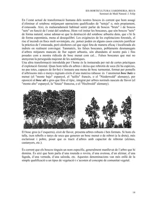 IES HORTICULTURA I JARDINERIA. REUS
                                                                Seminari de Medi Natural. J. Felip

En l´estat actual de transformació humana dels nostres boscos és corrent que hom assagi
d´eliminar el sotabosc mitjançant operacions qualificades de "neteja" o, més propiament,
d´estassada. Així, és malauradament habitual sentir parlar de boscos "bruts" i de boscos
"nets" en funció de l´estat del sotabosc. Hom vol imitar les boscanes, que són boscos "nets"
de forma natural, sense adonar-se que la destrucció del sotabosc arbustiu dens, que s´hi fa
de forma espontània, mena al desequilibri. Les exigències de les explotacions forestals, el
risc d´incendi en llocs molt sovintejats, etc. potser poden en alguns casos concrets justificar
la pràctica de l´estassada, però aleshores cal que sigui feta de manera eficaç i localitzada als
indrets on realment convingui. Tanmateix, les falses boscanes, poblaments desmanegats
d´arbres mitjanets mancats de llur suport arbustiu, són abundants al nostre país i fins
posades com a mostra ridícula de bosc menat com cal.... Falses boscanes que mai no
atenyeran la perseguida majestat de les autèntiques.
Una altra transformació introduïda per l´home és la instaurada per raó de certes pràctiques
d´explotació forestal. Quan hom talla els arbres i deixa que rebrotin de soca (hi ha espècies,
no pas totes, capaces de fer-ho) s´instaura una mena de bosc turmentat, format per pomells
d´arbrissons més o menys regruats eixits d´una mateixa rabassa: és l´anomenat bosc baix o
menut (el "monte bajo" espanyol, el "taillis" francès, o el "Niederwald" alemany), per
oposició al bosc alt o gros que fòra el típic, integrat per arbres normals nascuts de llavor (el
"monte alto" espanyol, la "futaie" francesa, o el "Hochwald" alemany).




El bosc gros (a l´esquerra), eixit de llavor, presenta arbres robusts i ben formats. Si hom els
talla, ixen rebolls o tanys de soca que generen un bosc menut o de rebrot (a la dreta), més
esclarissat i pobre, posat que es tracti d´arbres amb capacitat de rebrotar (alzines,
castanyers, etc.).

És corrent que els boscos tinguin un nom específic, generalment manllevat de l´arbre que hi
domina. És així que hom parla d´una roureda o rovira, d´una avetosa, d´un alzinar, d´una
fageda, d´una verneda, d´una salzeda, etc. Aquestes denominacions van més enllà de la
simple qualificació a un tipus de vegetació i s´acosten al concepte de comunitat vegetal.




                                                                                               14
 