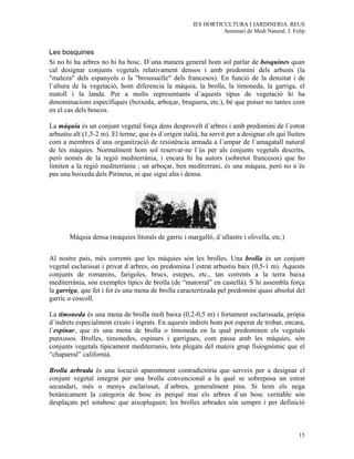 IES HORTICULTURA I JARDINERIA. REUS
                                                                 Seminari de Medi Natural. J. Felip


Les bosquines
Si no hi ha arbres no hi ha bosc. D´una manera general hom sol parlar de bosquines quan
cal designar conjunts vegetals relativament densos i amb predomini dels arbusts (la
"maleza" dels espanyols o la "broussaille" dels francesos). En funció de la densitat i de
l´altura de la vegetació, hom diferencia la màquia, la brolla, la timoneda, la garriga, el
matoll i la landa. Per a molts representants d´aquests tipus de vegetació hi ha
denominacions específiques (boixeda, arboçar, bruguera, etc.), bé que potser no tantes com
en el cas dels boscos.

La màquia és un conjunt vegetal força dens desproveït d´arbres i amb predomini de l´estrat
arbustiu alt (1,5-2 m). El terme, que és d´origen italià, ha servit per a designar els qui lluiten
com a membres d´una organització de resistència armada a l´ampar de l´amagatall natural
de les màquies. Normalment hom sol reservar-ne l´ús per als conjunts vegetals descrits,
però només de la regió mediterrània, i encara hi ha autors (sobretot francesos) que ho
limiten a la regió mediterrània ; un arboçar, ben mediterrani, és una màquia, però no n´és
pas una boixeda dels Pirineus, ni que sigui alta i densa.




       Màquia densa (màquies litorals de garric i margalló, d´ullastre i olivella, etc.)


Al nostre país, més corrents que les màquies són les brolles. Una brolla és un conjunt
vegetal esclarissat i privat d´arbres, on predomina l´estrat arbustiu baix (0,5-1 m). Aquests
conjunts de romanins, farigoles, brucs, estepes, etc., tan corrents a la terra baixa
mediterrània, són exemples típics de brolla (de “matorral” en castellà). S´hi assembla força
la garriga, que fet i fet és una mena de brolla caracteritzada pel predomini quasi absolut del
garric o coscoll.

La timoneda és una mena de brolla molt baixa (0,2-0,5 m) i fortament esclarissada, pròpia
d´indrets especialment eixuts i ingrats. En aquests indrets hom pot esperar de trobar, encara,
l´espinar, que és una mena de brolla o timoneda en la qual predominen els vegetals
punxosos. Brolles, timonedes, espinars i garrigues, com passa amb les màquies, són
conjunts vegetals típicament mediterranis, tots plegats del mateix grup fisiognòmic que el
“chaparral” californià.

Brolla arbrada és una locució aparentment contradictòria que serveix per a designar el
conjunt vegetal integrat per una brolla convencional a la qual se sobreposa un estrat
secundari, més o menys esclarissat, d´arbres, generalment pins. Si hom els nega
botànicament la categoria de bosc és perquè mai els arbres d´un bosc veritable són
desplaçats pel sotabosc que aixopluguen; les brolles arbrades són sempre i per definició



                                                                                                15
 