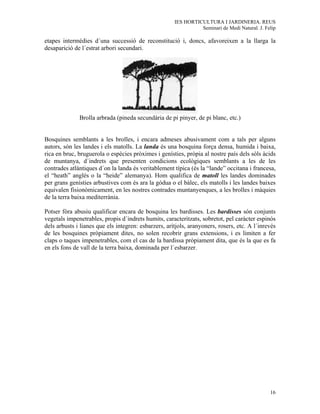 IES HORTICULTURA I JARDINERIA. REUS
                                                                Seminari de Medi Natural. J. Felip

etapes intermèdies d´una successió de reconstitució i, doncs, afavoreixen a la llarga la
desaparició de l´estrat arbori secundari.




              Brolla arbrada (pineda secundària de pi pinyer, de pi blanc, etc.)


Bosquines semblants a les brolles, i encara admeses abusivament com a tals per alguns
autors, són les landes i els matolls. La landa és una bosquina força densa, humida i baixa,
rica en bruc, bruguerola o espècies pròximes i genísties, pròpia al nostre país dels sòls àcids
de muntanya, d´indrets que presenten condicions ecològiques semblants a les de les
contrades atlàntiques d´on la landa és veritablement típica (és la “lande” occitana i francesa,
el “heath” anglés o la “heide” alemanya). Hom qualifica de matoll les landes dominades
per grans genísties arbustives com és ara la gódua o el bàlec, els matolls i les landes baixes
equivalen fisionòmicament, en les nostres contrades muntanyenques, a les brolles i màquies
de la terra baixa mediterrània.

Potser fóra abusiu qualificar encara de bosquina les bardisses. Les bardisses són conjunts
vegetals impenetrables, propis d´indrets humits, caracteritzats, sobretot, pel caràcter espinós
dels arbusts i lianes que els integren: esbarzers, arítjols, aranyoners, rosers, etc. A l´inrevés
de les bosquines pròpiament dites, no solen recobrir grans extensions, i es limiten a fer
claps o taques impenetrables, com el cas de la bardissa pròpiament dita, que és la que es fa
en els fons de vall de la terra baixa, dominada per l´esbarzer.




                                                                                               16
 