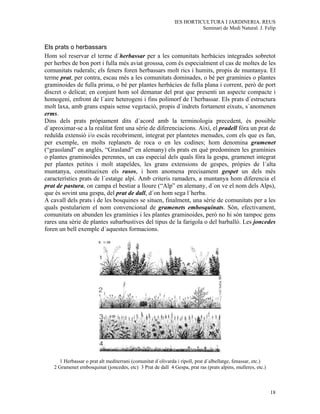 IES HORTICULTURA I JARDINERIA. REUS
                                                                       Seminari de Medi Natural. J. Felip


Els prats o herbassars
Hom sol reservar el terme d´herbassar per a les comunitats herbàcies integrades sobretot
per herbes de bon port i fulla més aviat grosssa, com és especialment el cas de moltes de les
comunitats ruderals; els feners foren herbassars molt rics i humits, propis de muntanya. El
terme prat, per contra, escau més a les comunitats dominades, o bé per gramínies o plantes
graminoides de fulla prima, o bé per plantes herbàcies de fulla plana i corrent, però de port
discret o delicat; en conjunt hom sol demanar del prat que presenti un aspecte compacte i
homogeni, enfront de l´aire heterogeni i fins polimorf de l´herbassar. Els prats d´estructura
molt laxa, amb grans espais sense vegetació, propis d´indrets fortament eixuts, s´anomenen
erms.
Dins dels prats pròpiament dits d´acord amb la terminologia precedent, és possible
d´aproximar-se a la realitat fent una sèrie de diferenciacions. Així, el pradell fóra un prat de
reduïda extensió i/o escàs recobriment, integrat per plantetes menudes, com els que es fan,
per exemple, en molts replanets de roca o en les codines; hom denomina gramenet
(“grassland” en anglès, “Grasland” en alemany) els prats en què predominen les gramínies
o plantes graminoides perennes, un cas especial dels quals fóra la gespa, gramenet integrat
per plantes petites i molt atapeïdes, les grans extensions de gespes, pròpies de l´alta
muntanya, constitueixen els rasos, i hom anomena precisament gespet un dels més
característics prats de l´estatge alpí. Amb criteris ramaders, a muntanya hom diferencia el
prat de pastura, on campa el bestiar a lloure (“Alp” en alemany, d´on ve el nom dels Alps),
que és sovint una gespa, del prat de dall, d´on hom sega l´herba.
A cavall dels prats i de les bosquines se situen, finalment, una sèrie de comunitats per a les
quals postulariem el nom convencional de gramenets embosquinats. Són, efectivament,
comunitats on abunden les gramínies i les plantes graminoides, però no hi són tampoc gens
rares una sèrie de plantes subarbustives del tipus de la farigola o del barballó. Les joncedes
foren un bell exemple d´aquestes formacions.




     1 Herbassar o prat alt mediterrani (comunitat d´olivarda i ripoll, prat d´albellatge, fenassar, etc.)
   2 Gramenet embosquinat (joncedes, etc) 3 Prat de dall 4 Gespa, prat ras (prats alpins, mulleres, etc.)



                                                                                                             18
 