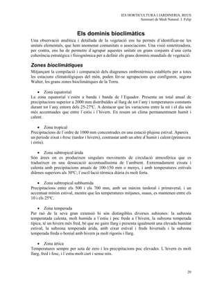IES HORTICULTURA I JARDINERIA. REUS
                                                               Seminari de Medi Natural. J. Felip



                           Els dominis bioclimàtics
Una observació analítica i detallada de la vegetació ens ha permès d´identificar-ne les
unitats elementals, que hem anomenat comunitats o associacions. Una visió sintetitzadora,
per contra, ens ha de permetre d´agrupar aquestes unitats en grans conjunts d´una certa
coherència estratègica i fisiognòmica per a definir els grans dominis mundials de vegetació.

Zones bioclimàtiques
Mitjançant la compilació i comparació dels diagrames ombrotèrmics establerts per a totes
les estacions climatològiques del món, poden fer-se agrupacions que configuren, segons
Walter, les grans zones bioclimàtiques de la Terra.

    • Zona equatorial
La zona equatorial s´estén a banda i banda de l´Equador. Presenta un total anual de
precipitacions superior a 2000 mm distribuïdes al llarg de tot l´any i temperatures constants
durant tot l´any entorn dels 25-27ºC. A destacar que les variacions entre la nit i el dia són
més accentuades que entre l´estiu i l´hivern. En resum un clima permanentment humit i
calent.

    • Zona tropical
Precipitacions de l´ordre de 1000 mm concentrades en una estació plujosa estival. Apareix
un periode eixut i fresc (tardor i hivern), contrastat amb un altre d´humit i calent (primavera
i estiu).

    • Zona subtropical àrida
Són àrees on es produeixen singulars moviments de circulació atmosfèrica que es
tradueixen en una dessecació accentuadíssima de l´ambient. Extremadament eixuta i
calenta amb precipitacions anuals de 100-150 mm o menys, i amb temperatures estivals
diürnes superiors als 30ºC; l´oscil·lació tèrmica diària és molt forta.

    • Zona subtropical subhumida
Precipitacions entre els 500 i els 700 mm, amb un màxim tardoral i primaveral, i un
accentuat mínim estival, mentre que les temperatures mitjanes, suaus, es mantenen entre els
10 i els 25ºC.

    • Zona temperada
Per raó de la seva gran extensió hi són distingibles diverses subzones: la subzona
temperatada calenta, molt humida a l´estiu i poc freda a l´hivern, la subzona temperada
típica, té un hivern més fred, bé que no gaire llarg i presenta igualment una elevada humitat
estival, la subzona temperada àrida, amb eixut estival i freds hivernals i la subzona
temperada freda o boreal amb hivern ja molt rigorós i llarg.

    • Zona àrtica
Temperatures sempre per sota de zero i les precipitacions poc elevades. L´hivern és molt
llarg, fred i fosc, i l´estiu molt curt i sense nits.



                                                                                              20
 