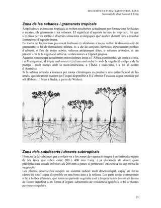 IES HORTICULTURA I JARDINERIA. REUS
                                                               Seminari de Medi Natural. J. Felip


Zona de les sabanes i gramenets tropicals
Amplíssimes extensions tropicals es troben recobertes actualment per formacions herbàcies
o mixtes, els gramenets i les sabanes. El significat d´aquests termes és imprecís, fet que
s´explica per les moltes i diverses situacions ecològiques que acaben donant com a resultat
formacions d´aquesta mena.
Es tracta de formacions purament herboses (i aleshores s´escau millor la denominació de
gramenets) o bé de formacions mixtes, és a dir de conjunts herbosos esparsament poblats
d´arbusts, o fins de petits arbres, sabanes pròpiament dites, o sabanes arbrades, si tan
present s´hi fa la vegetació arbòria, verdes només a l´època plujosa.
Aquesta zona ocupa actualment extensíssimes àrees a l´Àfrica continental, de costa a costa,
i a Madagascar, al tròpic sud-americà (cal no confondre´ls amb la vegetació estèpica de la
pampa i molt menys amb la nord-americana, a l´Índia i Indo-xina, i a tot el centre
d´Austràlia.
Si la sabana arbrada s´instaura per raons climàtiques es produeix una estratificació de les
arrels, que altrament ocupen tot l´espai disponible a fi d´obtenir l´escassa aigua retenida pel
sòl (Dibuix: J. Nuet i Badia, a partir de Walter).




Zona dels subdeserts i deserts subtropicals
Hom parla de subdesert per a referir-se a les zones de vegetació magra i esclarissada pròpia
de les àrees que reben entre 200 i 400 mm l´any, i ja clarament de desert quan
precipitacions anuals inferiors als 200 mm a penes si permeten l´existència de cap mena de
vegetació.
Les plantes desertícoles ocupen un sistema radical molt desenvolupat, capaç de fer-se
càrrec de tota l´aigua disponible en una bona àrea a la rodona. Les parts aèries corresponen
o bé a herbes efímeres, que tenen un període vegetatiu curt i després resten latents en forma
de llavor (teròfits) o en forma d´òrgans subterranis de resistència (geòfits), o bé a plantes
perennes singulars.


                                                                                              23
 