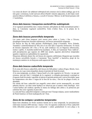 IES HORTICULTURA I JARDINERIA. REUS
                                                              Seminari de Medi Natural. J. Felip

Les zones de desert i de subdesert subtropical més extenses són la saharo-aràbiga, que és la
més gran i extremosa, la del sud-oest africà (Namib i deserts adjacents), la del tròpic nord-
americà (Baixa Califòrnia a Sonora, a cavall d´Arizona i Mèxic), la del litoral peruano-xilè
i l´australiana.


Zona dels boscos i bosquines esclerofil·les subtropicals
A la vegetació perennifòlia més o menys forestal, amb plantes de fulla normalment petita i
dura, se l´anomena vegetació esclerofil·la. Entre d´altres llocs, és la pròpia de la
Mediterrània.


Zona dels boscos perennifolis temperats
Les zones amb clima temperat, però encara prou calent a l´estiu, i fins a l´hivern,
aixoplugen formacions forestals esponeroses, els boscos perennifolis temperats.
Els boscos de faig de fulla perenne (Nothofagus), propi d´Austràlia, Nova Zelanda,
Tasmània i centremeridional de Xile són el cas més típic d´aquestes formacions. Es tracta
de forestes imponents (50 i fins a 70 m), amb sotaboscs rics en falgueres arborescents,
molses i epífits. A Austràlia també hi ha eucaliptus. A Xile, en l´anomenat “bosc valdivià”,
amb precipitacions que superen els 2000 mm anuals, aquestes pluviisilves temperades
igualen o superen en esplendidesa les equatorials.
Situacions diferents donen lloc als boscos de sequoies californians (Sequoia) que recorden
els boscos aciculifolis boreals o l´anomenat “bosc laurifoli” o laurisilva, propi de les
montanyes canàries ric en llenyoses amb aspecte de llorer.


Zona dels boscos caducifolis temperats
És la zona dels boscos caducifolis, dels boscos de fulla plana i caduca (Fagus, Betula, Acer,
Quercus, etc.) que resten despullats durant el període de freds hivernals.
A la zona temperada, en efecte, l´època hostil a la vida vegetativa és l´hivern, i no pas per
eixutesa, sinò pèr fred. L´estratègia de la vegetació va dirigida precisament a protegir-se
d´aquests freds hivernals i aprofitar al màxim el període primaveral i estival favorable, quan
les temperatures són altes i l´aigua de la fosa de les neus, i fins de les pluges d´estiu, és
abundant.
Els estrats del bosc caducifoli (un magnífic estrat arbori sovint monospecífic, un estrat
arbustiu discret i un dens estrat herbaci) no observen pas el mateix ritme fenològic. Així
l´estrat herbaci del sotabosc aprofita la manca de fullatge dels arbres a la primavera per
culminar llur cicle vegetatiu en pocs dies.
La zona del bosc caducifoli temperat s´estén per tota l´Europa mitjana, sector medioatlàntic
de Nord-Amèrica i el front mediopacífic de l´Àsia.


Zona de les estepes i praderies temperades
Quan hom abandona els fronts oceànics humits de la zona temperada, les precipitacions
esdevenen escasses (600 mm/any i menys i tot). En aquestes condicions el bosc caducifoli
troba dificultats progressives per a prosperar i cedeix gradualment la seva plaça a la


                                                                                             24
 