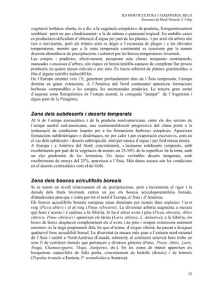 IES HORTICULTURA I JARDINERIA. REUS
                                                                Seminari de Medi Natural. J. Felip

vegetació herbàcia oberta, és a dir, a la vegetació estepària o de praderia, fisiognòmicament
semblant –però no pas climàticament- a la de sabana o gramenet tropical. En ambdós casos
es produeixen dificultats d´obtenció d´aigua per part de les plantes, i per això els arbres són
rars o inexistents, però als tròpics això es degut a l´escassesa de pluges i a les elevades
temperatures, mentre que a la zona temperada continental es ocasionat per la només
discreta abundància de precipitacions i sobretot per les baixes temperatures hivernals.
Les estepes i praderies, efectivament, prosperen sota climes temperats continentals;
mancades o escasses d´arbres, són riques en hemicriptòfits capaços de completar llur procés
productiu en quatre mesos estivals o poc més. Es tracta sobretot de plantes graminoides, o
fins d´alguns xeròfits malacòfil·les.
De l´Europa oriental vers l´E, penetrant profundament dins de l´Àsia temperada, l´estepa
domina en grans extensions. A l´Amèrica del Nord continental apareixen formacions
herboses comparables a les estepes, les anomenades praderies. La tercera gran unitat
d´aquesta zona fisiognòmica és l´estepa austral, la coneguda “pampa” de l´Argentina i
algun punt de la Patagònia.


Zona dels subdeserts i deserts temperats
Al S de l´estepa euroasiàtica i de la praderia nord-americana, entre els dos sectors de
l´estepa austral sud-americana, una continentalització progressiva del clima porta a la
instauració de condicions inaptes per a les formacions herboses estepàries. Apareixen
formacions subdesèrtiques o desèrtiques, no per calor i per evaporació excessives, com en
el cas dels subdeserts i deserts subtropicals, sinò per manca d´aigua i per fred massa intens.
A Europa i a Amèrica del Nord, concretament, s´instauren subdeserts temperats, amb
recobriments per part de la vegetació de només un 25-50% de la superfície de la terra, amb
un clar predomini de les Artemisia. Els únics veritables deserts temperats, amb
recobriments de menys del 25%, apareixen a l´Àsia. Més dures encara són les condicions
en el deserts centrasiàtics com el de Gobi.


Zona dels boscos aciculifolis boreals
Si es manté un nivell relativament alt de precipitacions, però s´incrementa el rigor i la
durada dels freds hivernals entren en joc els boscos aciculoperennifolis boreals,
dilatadíssima àrea que s´estén per tot el nord d´Europa, d´Àsia i d´Amèrica.
Els boscos aciculifolis boreals europeus estan dominats per només dues espècies: l´avet
roig (Picea abies) i el pi roig (Pinus sylvestris). La diversitat arbòria augmenta a mesura
que hom s´acosta i s´endinsa a la Sibèria; hi ha d´altres avets i pins (Picea obovata, Abies
sibirica, Pinus sibirica) i apareixen els làrixs (Larix sibirica, L. dahurica); a la Sibèria, els
boscs de làrixs desplacen completament els d´avets i de pins i ocupen extensions realment
enormes: és la taigà propiament dita, bé que el terme, d´origen siberià, ha passat a designar
qualsevol bosc aciculifoli boreal. La diversitat és encara més gran a l´extrem nord-oriental
de l´Àsia i també a Nord-Amèrica (Canadà, sobretot); al continent americà hom troba un
sens fi de coníferes boreals que pertanyen a diversos gèneres (Pinus, Picea, Abies, Larix,
Tsuga, Chamaecyparis, Thuja, Juniperus, etc.). En les zones de trànsit apareixen els
bosquetons caducifolis de fulla petita, concretament de bedolls (Betula) i de trèmols
(Populus tremula a Euràsia, P. tremuloides a Amèrica).


                                                                                               25
 