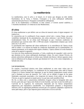 IES HORTICULTURA I JARDINERIA. REUS
                                                              Seminari de Medi Natural. J. Felip



                                 La mediterrània
La mediterrània, com la selva o el desert, és el terme que designa un dels àmbits
bioclimàtics de la Terra, o biomes. Correspon a la zona subtropical subhumida
caracteritzada pels boscos i bosquines esclerofil·les subtropicals.
Així, hi ha mediterrània a California, al Xile central, a l´extrem austral sudafricà, a
l´Austràlia meridional i al voltant de la mar Mediterrània.


El clima
El clima mediterrani es pot definir com un clima de transició entre el règim temperat i el
tropical sec.
Es caracteritza per la combinació d´una sequera estival més o menys llarga, una gran
variabilitat interanual de les precipitacions, uns estius calurosos i uns hiverns frescos o
moderadament freds. És un clima molt heterogeni ja que s´inclouen condicions de
precipitació que oscil.len entre 100 i 2.500 mm anuals i temperatures mitjanes que varien
entre els 5 i els 18º C.
La peculiaritat més important del clima mediterrani és la coincidència de l´època eixuta
amb la càlida i si es deixen de banda les condicions dominades per la continentalitat i la
sequera permanent, en la majoria dels règims climàtics, l´època calenta és la més humida a
causa de la superior evaporació.
Les àrees de clima mediterrani presenten, a l´estiu, condicions de sequedat i calor com les
que dominen en les zones subtropicals desèrtiques veïnes. En canvi, durant l´hivern, els
potents anticiclons subtropicals es retiren cap a latituds més baixes i deixen aquestes zones
sota la influència de les pluges ciclonals que dominen tot l´any en les zones temperades, en
latituds més altes.


Les temperatures
En conjunt, l´oscil.lació tèrmica sota clima mediterrani es mou entre valors que no
impedeixen l´activitat biològica. La combinació de les temperatures altes amb la manca
d´aigua és el factor limitant més important, ja que les baixes temperatures només actuen
com a limitants en àrees de transició. Tot i això, cal no oblidar el paper de les grans
fredorades ocasionals associades a les irrupcions de masses d´aire polar en una època,
l´hivern, en què la vegetació es manté activa i és, per tant, molt sensible al fred.
De fet, es dóna com a característica definitòria d´aquest clima la benignitat dels seus
hiverns, però atès que l´època més freda és la més humida, i per tant, la més favorable per a
l´activitat de la vegetació, les restriccions imposades per les baixes temperatures
adquireixen una importància considerable. Les temperatures properes o lleugerament
inferiors a 0ºC no signifiquen problemes seriosos per a la vegetació, adaptada a suportar-les
sense patir danys, però sí que imposen greus restriccions a la seva activitat.




                                                                                             29
 