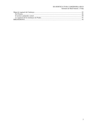 IES HORTICULTURA I JARDINERIA. REUS
                                                                                                      Seminari de Medi Natural. J. Felip

Mapa de vegetació de Catalunya ...................................................................................................................... 85
  Els Pirineus................................................................................................................................................... 86
  El territori catalanídic central ....................................................................................................................... 89
  La vegetació de les muntanyes de Prades..................................................................................................... 91
BIBLIOGRAFIA.............................................................................................................................................. 95




                                                                                                                                                                  3
 