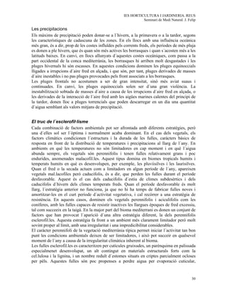 IES HORTICULTURA I JARDINERIA. REUS
                                                               Seminari de Medi Natural. J. Felip

Les precipitacions
Els màxims de precipitació poden donar-se a l´hivern, a la primavera o a la tardor, segons
les característiques de cadascuna de les zones. En els llocs amb una influència oceànica
més gran, és a dir, prop de les costes influïdes pels corrents freds, els períodes de més pluja
es donen a ple hivern, que és quan són més actives les borrasques i quan s´acosten més a les
latituds baixes. En canvi, en llocs allunyats d´aquestes costes oceàniques, com passa a la
part occidental de la conca mediterrània, les borrasques hi arriben molt desgastades i les
pluges hivernals hi són escasses. En aquestes condicions dominen les pluges equinoccials
lligades a irrupcions d´aire fred en alçada, i que són, per tant, pluges derivades de masses
d´aire inestables i no pas pluges provocades pels front associats a les borrasques.
Les pluges frontals no acostumen a ser de gran intensitat, sinò més aviat suaus i
continuades. En canvi, les pluges equinoccials solen ser d´una gran violència. La
inestabilització sobtada de masses d´aire a causa de les irrupcions d´aire fred en alçada, o
les derivades de la interacció de l´aire fred amb les aigües marines calentes del principi de
la tardor, donen lloc a pluges torrencials que poden descarregar en un dia una quantitat
d´aigua semblant als valors mitjans de precipitació.


El truc de l´esclerofil·lisme
Cada combinació de factors ambientals pot ser afrontada amb diferents estratègies, però
una d´elles sol ser l´òptima i normalment acaba dominant. En el cas dels vegetals, els
factors climàtics condicionen l´estructura i la durada de les fulles, caràcters bàsics de
resposta en front de la distribució de temperatures i precipitacions al llarg de l´any. En
ambients en què les temperatures no són limitadores en cap moment i en què l´aigua
abunda sempre, els vegetals són perennifolis i tenen fulles relativament grans i poc
endurides, anomenades malacofil.les. Aquest tipus domina en biomes tropicals humits i
temperats humits en què es desenvolupen, per exemple, les pluviisilves i les laurisilves.
Quan el fred o la secada actuen com a limitadors en algun període de l´any, apareixen
vegetals mal.lacofiles però caducifolis, és a dir, que perden les fulles durant el període
desfavorable. Aquest és el cas dels caducifolis d´estiu de climes subdesèrtics i dels
caducifolis d´hivern dels climes temperats freds. Quan el període desfavorable és molt
llarg, l´estratègia anterior no funciona, ja que no hi ha temps de fabricar fulles noves i
amortitzar-les en el curt període d´activitat vegetativa, i cal recórrer a una estratègia de
resistència. En aquests casos, dominen els vegetals perennifolis i aciculifolis com les
coníferes, amb les fulles capaces de resistir inactives les llargues èpoques de fred excessiu,
tal com succeeix en la taigà. En la major part del bioma mediterrani es donen un conjunt de
factors que han provocat l´aparició d´una altra estratègia diferent, la dels perennifolis
esclerofil.les. Aquesta estratègia fa front a un ambient més clarament limitador però molt
sovint proper al límit, amb una irregularitat i una impredicibilitat considerables.
El caràcter perennifoli de la vegetació mediterrània típica permet iniciar l´activitat tan bon
punt les condicions ambientals deixen de ser limitadores, i això pot succeir en qualsevol
moment de l´any a causa de la irregularitat climàtica inherent al bioma.
Les fulles esclerofil.les es caracteritzen per cutícules gruixudes, un parènquima en palissada
especialmenet desenvolupat, un alt contingut en materials estructurals forts com la
cel.lulosa i la lignina, i un nombre reduït d´estomes situats en criptes parcialment ocloses
per pèls. Aquestes fulles són poc propenses a perdre aigua per evaporació cuticular,


                                                                                              30
 