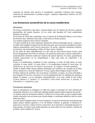 IES HORTICULTURA I JARDINERIA. REUS
                                                               Seminari de Medi Natural. J. Felip

controlen de manera molt efectiva la transpiració controlant l´obertura dels estomes,
resiteixen bé mecànicament la pèrdua d´aigua i suporten temperatures inferiors als 0ºC
sense patir danys.


Les formacions esclerofil.les de la conca mediterrània

Els boscos
Els boscos esclerofil.les més típics i desenvolupats són els formats per diverses espècies
perennifòlies del gènere Quercus. En les zones més humides de l´àrea mediterrània
dominen els alzinars.
En les àrees de clima més continental, com a l´interior de la Península Ibèrica i en les àrees
de transició cap a subclimes més àrids, es fan boscos d´alzina carrasca.
Les suredes ocupen les àrees silícies i humides.
A la part oriental de la conca apareixen formacions arbòries dominades per Q. calliprinos,
un arbre molt semblant al garric però de talla més gran, que es presenta acompanyat d´altres
espècies perennifòlies com Pistacia palaestina i la savina. Aquestes formacions arbòries,
sovint laxes, són molt abundants a Síria, el Líban, Israel i Jordania.
En les zones de clima submediterrani, és a dir, amb un eixut estival menys acusat i amb
hivern lleugerament més fred, els alzinars i els carrascars deixen pas a boscos caducifolis o
semicaducifolis dominats també per espècies del gènere Quercus. Es tracta, generalment,
d´arbres marcescents, en un comportament a mig camí entre els caducifolis i els
perennifolis.
Tenim a la mediterrània occidental el roure martinenc, el roure de fulla petita, el roure
cerrioide, el roure reboll i el roure africà i a la mediterrània oriental Q. macrolepis, Q.
ithaburiensis, Q. infectoria, Q. boissieri, Q. frainetto, Q. aegilops i el roure martinenc.
També es poden trobar masses arbòries dominades per coníferes, per exemple de pi blanc
(Pinus halepensis) i de pi de Calàbria (P. brutia), aquest últim relegat a la part oriental.
D´altres espècies de coníferes són el pi pinyer, el pinastre, el xiprer, la savina articulada o
de Cartagena (Tetraclinis articulata) i la savina pròpiament dita. En ambients de muntanya
trobem la pinassa i un pi clarament extramediterrani, el pi roig, també hi han cedres
(Cedrus atlantica, C. deodara i C. brevifolia) i avets (Abies maroccana, A. pinsapo, A.
nebrodensis, A. cephalonica, etc).


Formacions arbustives
Quan la precipitació no ultrapassa els 400 mm anuals, el paisatge sol estar dominat per
comunitats arbustives. Les condicions edàfiques poden matisar aquest esquema tan senzill.
La frontera entre les formacions arbòries i arbustives no és pas clara, ja que es poden trobar
estadis intermedis com ara boscos poc desenvolupats o comunitats arbustives amb un estrat
arbori poc dens.
Les més desenvolupades reben el nom de màquies. Es tracta de formacions molt denses que
poden atenyer alçades superiors a 2 m. Hi trobem l´ullastre, el garrofer, el llentiscle (P.
palaestina), la murta, l´arboç (Arbutus andrachne). Si és més baixa i dominada pel garric ni
diem garriga. En molts casos poden presentar un estrat arbori lax de coníferes, sobretot de
pi blanc o pi de Calàbria (P. brutia)


                                                                                              31
 