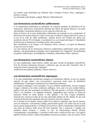 IES HORTICULTURA I JARDINERIA. REUS
                                                             Seminari de Medi Natural. J. Felip

Les brolles estan dominades per diferents tipus d´estepes (Cistus), brucs, argelagues i
ginestes i romaní.
Les timonedes amb farigola, espígol, Phlomis i Helianthemum.


Les formacions esclerofil.les californianes
A la mediterrània californiana es reprodueix un esquema semblant de distribució de les
formacions, amb boscos esclerofil.les dominats per arbres del gènere Quercus a les parts
més humides i formacions arbustives en les zones de clima més sec.
Entre els boscos de la zona mediterrània californiana cal esmentar un cas excepcional: el
dels boscos de sequoia (Sequoia sempervirens) que es troben en alguns punts de la costa, en
el cor de la zona de clima mediterrani. Aquests boscos són formats per arbres que
assoleixen més de 50 m d´alçada, i constitueixen un cas excepcional degut a l´abundància
de boires que es formen per la incidència dels vents oceànics.
Són característics el pi insigne o de Monterey (Pinus radiata) i el xiprer de Monterey
(Cupressus macrocarpa).
Les més famoses de les formacions arbustives mediterrànies californianes tenen caràcter
arbustiu i són genèricament conegudes sota la denominació de "chaparral". Hi predominen
els gèneres Adenostoma, Arctostaphylos, Ceanothus, Heteromeles, Rhus i Quercus.


Les formacions esclerofil.les xilenes
La zona mediterrània xilena ofereix, també, una gran varietat de paisatges esclerofil.les.
S´hi fan diverses formacions boscoses i arbustives que van des dels "encinales" fins al
"matorral costero" passant pels "espinales".
També hi ha una palmera endèmica, Jubaea chiloensis.


Les formacions esclerofil.les capenques
A la zona mediterrània sud-africana manquen les formacions arbòries, ja que les poques
espècies de port arbori, com Leucadendron argenteum tenen àrees de distribució
reduïdíssimes. El paisatge és dominat per les formacions arbustives.
Les espècies capenques, com correspon a la seva condició mediterrània, són poc exigents
d´aigua i tolerants a les males condicions edàfiques. Això, unit a la seva evident bellesa,
explica l´èxit que han aconseguit en jardineria. Des dels geranis i els brucs (Pelargonium,
Erica) a les gazànies i els agapants (Gazania, Agapanthus) tant corrents en forma de
massissos florals en molts jardins, o dels gladiols i els lliris d´aigua (Gladiolus,
Zantedeschia aethiopica) dues de les més apreciades plantes de flor tallada, bé que sota
varietats hortícoles prou apartades dels seus ancestres silvestres capencs.
En el domini de les plantes crasses també hi ha espècies capenques que han fet fortuna,
com els minúsculs i curiosíssims Lithops, practicament iguals a un còdol (raó per la qual
havien passat desapercebuts), o el bàlsam (Carpobrotus edulis) colonitzador eficacíssim de
tota mena de talussos àrids, arreu del món temperat, fins a esdevenir a vegades una
autèntica planta invasora. I, encara, és clar, les famosíssimes Protees (Protea,
Leucospermum, Leucodendron,..), presents a molts rams i centres de flor seca, o les gràcils
agrelles (Oxalis), humils i alhora inextirpables invasores de camps i vores de camins. Hi ha


                                                                                            32
 