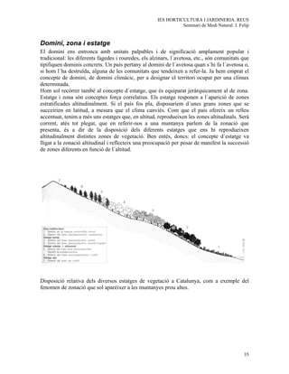 IES HORTICULTURA I JARDINERIA. REUS
                                                                Seminari de Medi Natural. J. Felip


Domini, zona i estatge
El domini ens entronca amb unitats palpables i de significació amplament popular i
tradicional: les diferents fagedes i rouredes, els alzinars, l´avetosa, etc., són comunitats que
tipifiquen dominis concrets. Un país pertany al domini de l´avetosa quan s´hi fa l´avetosa o,
si hom l´ha destruïda, alguna de les comunitats que tendeixen a refer-la. Ja hem emprat el
concepte de domini, de domini climàcic, per a designar el territori ocupat per una clímax
determinada.
Hom sol recórrer també al concepte d´estatge, que és equiparat jeràrquicament al de zona.
Estatge i zona són conceptes força correlatius. Els estatge responen a l´aparició de zones
estratificades altitudinalment. Si el país fos pla, disposaríem d´unes grans zones que se
succeirien en latitud, a mesura que el clima canviés. Com que el país ofereix un relleu
accentuat, tenim a més uns estatges que, en altitud, reprodueixen les zones altitudinals. Serà
corrent, atès tot plegat, que en referir-nos a una muntanya parlem de la zonació que
presenta, és a dir de la disposició dels diferents estatges que ens hi reprodueixen
altitudinalment distintes zones de vegetació. Ben entès, doncs: el concepte d´estatge va
lligat a la zonació altitudinal i reflecteix una preocupació per posar de manifest la successió
de zones diferents en funció de l´altitud.




Disposició relativa dels diversos estatges de vegetació a Catalunya, com a exemple del
fenomen de zonació que sol aparèixer a les muntanyes prou altes.




                                                                                               35
 
