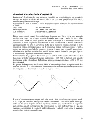 IES HORTICULTURA I JARDINERIA. REUS
                                                                   Seminari de Medi Natural. J. Felip


Correlacions altitudinals: l´exposició
Per raons d´eficàcia pràctica hom ha assajat d´establir una correlació entre les zones i els
estatges de vegetació oferts pel nostre país, i les locucions geogràfiques terra baixa,
muntanya mitjana i alta muntanya.
D´acord amb això, hom ha establert, a efectes biogeogràfics i per al nostre país, els següent acotament
d´altituds:
Terra baixa:                    fins a 800 (1000) m
Muntanya mitjana                800 (1000)-1600 (1800) m
Alta muntanya                   per sobre de 1600 (1800) m

D´una manera molt general hom pot dir que la nostra terra baixa porta una vegetació
mediterrània típica; per això és corrent d´associar conceptes i parlar de terra baixa
mediterrània. També en línies generals sol ésser veritat que a la muntanya mitjana es
concentra la nostra vegetació eurosiberiana (i més concretament la foresta caducifolia
centroeuropea) i per això és corrent de parlar de la muntanya mitjana atlàntica, o de la
muntanya mitjana medioeuropea, o de la muntanya mitjana submediterrània. I també,
encara, és cert que només l´alta muntanya hostatja al nostre país vegetació boreo-alpina,
ultra boscs de coníferes eurosiberians; també aquí és corrent d´associar conceptes i parlar
d´alta muntanya alpina o d´alta muntanya subalpina.
Emprem termes biogeogràfics de manera que les altituds poden quedar relativitzades. Per
tant, no és rar trobar paisatges plenament mediterranis a 900-1000 m d´altitud i més amunt i
tot; tampoc no és extraordinari de localitzar penetracions eurosiberianes a 300 o 400 m i
fins més avall.
La qüestió de l´exposició, efectivament, és de la màxima importànica en aquests casos. Els
vessants encarats al S, tradicionalment anomenats solells o solanes, reben una insolació més
intensa que no pas els encarats al N, els bacs, bagues o obacs.




L´obac d´una muntanya és sempre molt més humit i fresc que el seu corresponent solell.
Això fa que, en els solells, la vegetació mediterrània tendeixi a enfilar-se rostos amunt per
sobre de les cotes mitjanes on fóra esperable, mentre que, en els obacs, la vegetació
eurosiberiana davalli molt per sota del límit inferior que hom podria atribuir-li, i qui diu
vegetació eurosiberiana i vegetació mediterrània, diu vegetació boreo-alpina i vegetació
eurosiberiana en zones més enlairades.



                                                                                                    36
 