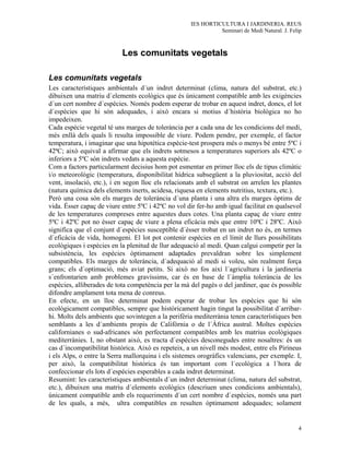 IES HORTICULTURA I JARDINERIA. REUS
                                                              Seminari de Medi Natural. J. Felip



                           Les comunitats vegetals

Les comunitats vegetals
Les característiques ambientals d´un indret determinat (clima, natura del substrat, etc.)
dibuixen una matriu d´elements ecològics que és únicament compatible amb les exigències
d´un cert nombre d´espècies. Només podem esperar de trobar en aquest indret, doncs, el lot
d´espècies que hi són adequades, i això encara si motius d´història biològica no ho
impedeixen.
Cada espècie vegetal té uns marges de tolerància per a cada una de les condicions del medi,
més enllà dels quals li resulta impossible de viure. Podem pendre, per exemple, el factor
temperatura, i imaginar que una hipotètica espècie-test prospera més o menys bé entre 5ºC i
42ªC; això equival a afirmar que els indrets sotmesos a temperatures superiors als 42ºC o
inferiors a 5ºC són indrets vedats a aquesta espècie.
Com a factors particularment decisius hom pot esmentar en primer lloc els de tipus climàtic
i/o meteorològic (temperatura, disponibilitat hídrica subsegüent a la pluviositat, acció del
vent, insolació, etc.), i en segon lloc els relacionats amb el substrat on arrelen les plantes
(natura química dels elements inerts, acidesa, riquesa en elements nutritius, textura, etc.).
Però una cosa són els marges de tolerància d´una planta i una altra els marges òptims de
vida. Ésser capaç de viure entre 5ºC i 42ºC no vol dir fer-ho amb igual facilitat en qualsevol
de les temperatures compreses entre aquestes dues cotes. Una planta capaç de viure entre
5ºC i 42ºC pot no ésser capaç de viure a plena eficàcia més que entre 10ºC i 28ºC. Això
significa que el conjunt d´espècies susceptible d´ésser trobat en un indret no és, en termes
d´eficàcia de vida, homogeni. El lot pot contenir espècies en el límit de llurs possibilitats
ecològiques i espècies en la plenitud de llur adequació al medi. Quan calgui competir per la
subsistència, les espècies òptimament adaptades prevaldran sobre les simplement
compatibles. Els marges de tolerància, d´adequació al medi si voleu, són realment força
grans; els d´optimació, més aviat petits. Si això no fos així l´agricultura i la jardineria
s´enfrontarien amb problemes gravíssims, car és en base de l´àmplia tolerància de les
espècies, alliberades de tota competència per la mà del pagès o del jardiner, que és possible
difondre amplament tota mena de conreus.
En efecte, en un lloc determinat podem esperar de trobar les espècies que hi són
ecològicament compatibles, sempre que històricament hagin tingut la possibilitat d´arribar-
hi. Molts dels ambients que sovintegen a la perifèria mediterrània tenen característiques ben
semblants a les d´ambients propis de Califòrnia o de l´Àfrica austral. Moltes espècies
californianes o sud-africanes són perfectament compatibles amb les matrius ecològiques
mediterrànies. I, no obstant això, es tracta d´espècies desconegudes entre nosaltres: és un
cas d´incompatibilitat històrica. Això es repeteix, a un nivell més modest, entre els Pirineus
i els Alps, o entre la Serra mallorquina i els sistemes orogràfics valencians, per exemple. I,
per això, la compatibilitat històrica és tan important com l´ecològica a l´hora de
confeccionar els lots d´espècies esperables a cada indret determinat.
Resumint: les característiques ambientals d´un indret determinat (clima, natura del substrat,
etc.), dibuixen una matriu d´elements ecològics (descriuen unes condicions ambientals),
únicament compatible amb els requeriments d´un cert nombre d´espècies, només una part
de les quals, a més, ultra compatibles en resulten òptimament adequades; solament


                                                                                              4
 