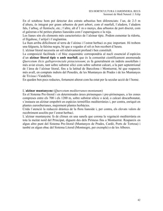 IES HORTICULTURA I JARDINERIA. REUS
                                                                Seminari de Medi Natural. J. Felip

En el sotabosc hom pot detectar dos estrats arbustius ben diferenciats: l´un, de 2-3 m
d´altura, és integrat per grans arbustos de port arbori, com el marfull, l´aladern, l´aladern
fals, l´arboç, el llentiscle, etc.; l´altre, alt d´1 m o menys, duu arbustos de port discret, com
el galzeran o bé petites plantes lianoides com l´esparraguera o la roja.
Les lianes són els elements més característics de l´alzinar típic. Podem esmentar la ridorta,
el lligabosc, l´arítjol i l´englantina.
La llum arriba difícilment al terra de l´alzina i l´estrat herbaci es poc important. Hi trobem
una falguera, la falzina negra, bé que a vegades el sòl es ben recobert d´heura.
L´alzinar litoral necessita un sòl relativament profund i ben constituït.
La composició facilitada i el bloc esquemàtic correspondria al nucli essencial d´espècies
d´un alzinar litoral típic o amb marfull, que és la comunitat científicament anomenada
Quercetum ilicis galloprovinciale pistacietosum; es fa generalment en indrets assolellats i
més aviat eixuts, tant sobre substrat silíci com sobre substrat calcari, a la part septentrional
de l´àrea de l´alzinar litoral, fins a la latitud de Barcelona i Montserrat, bé que reapareix
més avall, en comptats indrets del Penedès, de les Muntanyes de Prades i de les Muntanyes
de Tivissa i Vandellòs.
En queden ben pocs reductes, fortament alterat com ha estat per la secular acció de l´home.


L´alzinar muntanyenc (Quercetum mediterraneo-montanum)
En el Sistema Pre-litoral i en determinades àrees pirinenques i pre-pirinenques, a les zones
compreses entre els 700 i els 1200 m, sobre substrat silícic o àcid, o calcari descarbonatat,
s´instaura un alzinar empobrit en espècies termòfiles mediterrànies i, per contra, enriquit en
plantes eurosiberianes, majorment plantes herbàcies.
Crida l´atenció la reducció dràstica de la flora lianoide i, per contra, els elevats valors de
recobriment assolits per l´estrat herbaci.
L´alzinar muntanyenc fa de clímax en una sanefa que corona la vegetació mediterrània en
tota la meitat nord del Principat, diguem des dels Pirineus fins a Montserrat. Reapareix en
algun altre punt del Sistema Pre-litoral (Muntanyes de Prades, Cardó, Ports de Tortosa) i
també en algun obac del Sistema Litoral (Montnegre, per exemple) o de les Alberes.




                                                                                               42
 