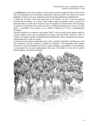 IES HORTICULTURA I JARDINERIA. REUS
                                                                Seminari de Medi Natural. J. Felip

La sureda (Quercetum ilicis galloprovinciale suberetosum) és pròpia d´indrets silicis on els
sòls són molt pobres en ions nutritius (oligotròfic) i més aviat àcid i això permet a la surera
desplaçar a l´alzina sota unes condicions generals de tipus mediterrani septentrional.
L´ombra de la surera, molt més minça que la de l´alzina, no reix a crear un ambient
nemoral per al sotabosc, en el qual, d´altra banda, tampoc no podrien viure, a causa de la
naturalesa del sòl, moltes de les espècies que són típiques de l´alzinar litoral. Per tot plegat,
la sureda se´ns presenta com un bosc poc dens, totalment dominat per la surera en l´estrat
arbori, i posseïdor d´un sotabosc ric en arbusts tolerants de la llum i declaradament
silicícoles.
Aquesta composició correspon a una sureda “ideal”, com en resten encara alguns reductes.
La gran majoria, però, són un poblament de sureres amb una brolla silicícola a sota. Si
l´home no l´haguès explotat sistemàticament probablement serien comunitats més denses i
estructurades que no pas les actuals.
S´estén per la terra baixa mediterrània de la Selva, del Baix Empordà i del Maresme sobre
sòls saulonosos, de base granítica, i també pel Vallespir i l´Alt Empordà sobre esquists
paleozoics. Cap al sud reapareixen claps de sureda, refugiats, naturalment, a les muntanyes,
i concretament als escassos enclavaments silícis que s´hi troben; és el cas de les suredes
d´Escornalbou o als boscos de Poblet.




                                                                                               43
 