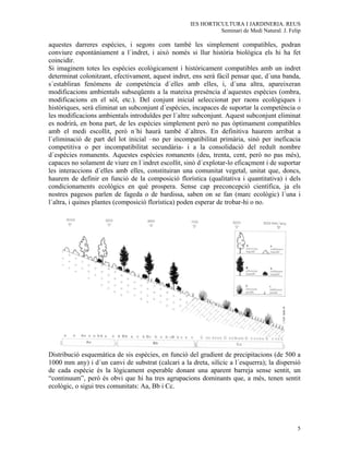 IES HORTICULTURA I JARDINERIA. REUS
                                                              Seminari de Medi Natural. J. Felip

aquestes darreres espècies, i segons com també les simplement compatibles, podran
conviure espontàniament a l´indret, i això només si llur història biològica els hi ha fet
coincidir.
Si imaginem totes les espècies ecològicament i històricament compatibles amb un indret
determinat colonitzant, efectivament, aquest indret, ens serà fàcil pensar que, d´una banda,
s´establiran fenòmens de competència d´elles amb elles, i, d´una altra, apareixeran
modificacions ambientals subseqüents a la mateixa presència d´aquestes espècies (ombra,
modificacions en el sòl, etc.). Del conjunt inicial seleccionat per raons ecològiques i
històriques, serà eliminat un subconjunt d´espècies, incapaces de suportar la competència o
les modificacions ambientals introduïdes per l´altre subconjunt. Aquest subconjunt eliminat
es nodrirà, en bona part, de les espècies simplement però no pas òptimament compatibles
amb el medi escollit, però n´hi haurà també d´altres. En definitiva haurem arribat a
l´eliminació de part del lot inicial –no per incompatibilitat primària, sinò per ineficacia
competitiva o per incompatibilitat secundària- i a la consolidació del reduït nombre
d´espècies romanents. Aquestes espècies romanents (deu, trenta, cent, però no pas més),
capaces no solament de viure en l´indret escollit, sinò d´explotar-lo eficaçment i de suportar
les interaccions d´elles amb elles, constituiran una comunitat vegetal, unitat que, doncs,
haurem de definir en funció de la composició florística (qualitativa i quantitativa) i dels
condicionaments ecològics en què prospera. Sense cap preconcepció científica, ja els
nostres pagesos parlen de fageda o de bardissa, saben on se fan (marc ecològic) l´una i
l´altra, i quines plantes (composició florística) poden esperar de trobar-hi o no.




Distribució esquemàtica de sis espècies, en funció del gradient de precipitacions (de 500 a
1000 mm any) i d´un canvi de substrat (calcari a la dreta, silícic a l´esquerra); la dispersió
de cada espècie és la lògicament esperable donant una aparent barreja sense sentit, un
“continuum”, però és obvi que hi ha tres agrupacions dominants que, a més, tenen sentit
ecològic, o sigui tres comunitats: Aa, Bb i Cc.




                                                                                              5
 