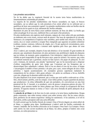 IES HORTICULTURA I JARDINERIA. REUS
                                                                Seminari de Medi Natural. J. Felip


Les pinedes secundàries
No hi ha dubte que la vegetació forestal de la nostra terra baixa mediterrània és
fonamentalment constituïda per pinedes.
La majoria de les pinedes mediterrànies són boscos secundaris; en rigor, ni boscos
secundaris, car ja sabem que la sola presència d´un estrat arbori no és suficient per a
qualificar de bosc una comunitat vegetal. Les pinedes mediterrànies solen ser brolles una de
les espècies de les quals és el pi; altrament dit, brolles arbrades.
Rarament els pins de terra baixa creen ambient nemoral, de bosc de debó. La brolla que
solen aixoplugar fa el seu curs, indiferent fins a cert punt a llur presència.
Els pins mediterranis són espècies molt tolerants, capaces de viure sobre sòls poc profunds,
en ambients més aviat eixuts, creixen molt de pressa i llur taxa de reproducció és elevada.
Sotmesos a la competència d´espècies més sensibles, però també més eficaces (l´alzina, la
surera, etc,) es veuen constrets a ocupar llocs marginals que aquestes no poden colonitzar
(codines, carenes ventoses, relleixos de cingle, etc.). Si per qualsevol circumstància, però,
la competència remet, aleshores s´estenen amb rapidesa pels llocs que abans els eran
vedats.
Això s´esdevé, per exemple, després d´una tala dràstica o d´un incendi. El gran nombre de
pinyons que anualment disseminen els pins permeten una proliferació ràpida de plançons
que no troben, de moment, gaire competència. Llur tolerància i ràpid creixement els duu a
exhibir un port respectable al cap de ben pocs anys, quan les alzines i les sureres, que volen
un ambient nemoral per a germinar, encara no han reeixit a fer pujar els plançons. És així
com s´instaura, de moment, una pineda “oportunista” que no ha necessitat per a disposar
d´arbres respectables de gaire més temps que l´esmerçat per les bosquines per a
desenvolupar llurs subarbusts i arbusts. Però si res no altera el curs de les coses, el temps
s´encarregarà d´establir el bosc primitiu i els pins, poc a poc, seran rellegats de nou a llurs
primitius i ingrats acantonaments: els exemplars grossos suportaran malament la
competència de les alzines i dels grans arbusts i els petits no arribaran a fer-se, heliòfils
com són, ofegats per la densitat ombrívola del bosc.
Els pins disposen d´un recurs sorprenent, per a evitar que això arribi a esdevenir-se: el foc.
Són, efectivament, piròfits, com les estepes. Llurs fulles petites, la gran quantitat de pinassa
que produeixen i la reïna inflamable de què són portadors, els converteixen en una font
potencial de foc. L´incendi, si es produeix, creix de pressa i progressa gràcies als pins. El
destrueix, però anorrea també les altres plantes que feien avançar la recuperació del bosc
primitiu. D´aquesta manera es torna a l´inici i una nova fornada de petits plançons de pi
reprèn el cicle.
La pineda de pi blanc és de bon tros la més corrent a la terra baixa mediterrània. Ocupa
grans extensions, tant sobre terreny calcari com sobre terreny silici. De les zones silícies,
però, prefereix les de natura esquistosa i defuig les saulonoses. A les calcàries, si el sòl és
molt prim, arriba a prosperar amb una certa dificultat.
És molt corrent que les brolles litorals de romaní i bruc d´hivern duguin un estrat arbori de
pi blanc, a vegades prou dens. Semblantment s´esdevé amb les brolles contientals de
romaní i maleïda. De les brolles silicícoles és la d´estepes i bruc boal i la d´estepes i brucs
amb càrritx les més sovint recobertes de pi blanc; les altres, pròpies d´indrets més aviat
sorrencs, no solen presentar-se.




                                                                                               54
 