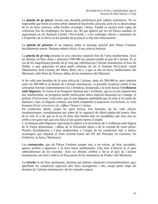 IES HORTICULTURA I JARDINERIA. REUS
                                                               Seminari de Medi Natural. J. Felip

La pineda de pi pinyer mostra una decidida preferència pels indrets saulonosos. No és
impossible que formi un estrat arbori damunt d´una brolla calcícola, però on es desenvolupa
bé és en llocs sorrencs, sobre brolles d´estepes i brucs. També es mostra molt capaç de
colonitzar fins les reraplatges, les dunes, etc. Bé que apareix per tos els Països catalans, és
segurament en els Sistemes Litoral i Pre-Litoral, i a les contrades silícies i marítimes de
l´Empordà i de la Selva on les pinedes de pi pinyer es fan més ufanosament.

La pineda de pinastre té un impacte sobre el paisatge general dels Països Catalans
decididament menor. Demana indrets silicis, d´una relativa humitat.

La pineda de pi roig presenta la seva màxima expansió fora de l´àrea mediterrània. Això
no obstant, en llocs obacs i alterosos (700-900 m), penetra també al país de l´alzinar. És el
cas de les magnífiques pinedes de pi roig que substitueixen l´alzinar muntanyenc al bosc de
Poblet, o que apareixen en prou punts enlairats de tot el Sistema Pre-Litoral català
(Montserrat, Sant Llorenç del Munt, Bertí, etc.), o que es fan en àrees mediterrànies del
Montsant i dels Ports de Tortosa, àdhuc de les muntanyes del Maestrat.

A les valls més humides de la zona silícia de l´alzinar, entre els 200-900 m, però sobretot
entre els 400-800 m al domini de l´alzinar muntanyenc, és possible localitzar retalls d´una
comunitat forestal sorprenentment rica i frondosa, inesperada a la terra baixa: l´avellanosa
amb falgueres. Es tracta d´un bosquetó dominat per l´avellaner, que ja és una espècie ben
poc mediterrània, on prosperen també moltíssimes altres espècies desusuals en l´estatge: el
polístic (Polystichum setiferum), que és una falguera esplèndida que fa tofes d´un metre de
diàmetre i més, la falguera comuna, una bella campaneta (Campanula trachelium), la viola
boscana (Viola sylvestris), etc., àdhuc l´heura o l´alzina.
En condicions ideals, ocupa les parts baixes, ben humides, de les valls silícies
muntanyenques, inmediatament per sobre de la vegetació de ribera pròpia del mateix fons
de la vall, és a dir que es fa en els llocs més humits dels no inundables; per això mai no
arriba a ser gaire més que una faixa d´uns quants metres d´ample.
L´avellanosa amb falgueres representa la rèplica a la terra baixa de l´avellanosa amb fetgera
de la franja altimontana, i àdhuc de la freixeneda típica o de la roureda de roure pènol.
Penetra decididament a l´àrea mediterrània a l´empar de les condicions més o menys
oceàniques que imperen al front oriental humit del NE del Principat (la Garrotxa, les
Guilleries, la Selva, Montseny).

Les castanyedes, que als Països Catalans sempre són, a tot estirar, un bosc secundari,
apenes arriben a aparèixer a la terra baixa mediterrània. Llur àrea d´elecció és el país
submediterrani de les rouredes. Aixo no obstant, arriben a fer-se al país de l´alzinar
muntanyenc, tal com s´esdevé en força punts de les muntanyes de Prades i del Montseny.

La teixeda és un bosc permanent, dominat per plantes clarament extramediterrànies, que,
aprofitant les condicions especials dels llocs encinglerats i alts, ocupa petits claps als
dominis de l´alzinar muntanyenc i de les rouredes seques.




                                                                                              56
 