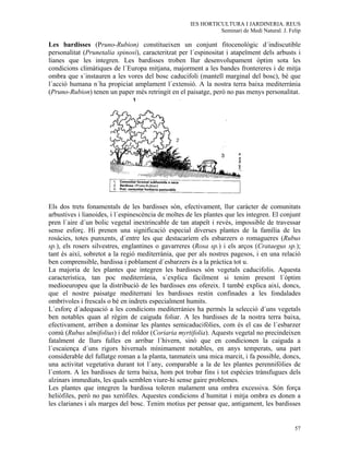 IES HORTICULTURA I JARDINERIA. REUS
                                                               Seminari de Medi Natural. J. Felip

Les bardisses (Pruno-Rubion) constitueixen un conjunt fitocenològic d´indiscutible
personalitat (Prunetalia spinosi), caracteritzat per l´espinositat i atapeïment dels arbusts i
lianes que les integren. Les bardisses troben llur desenvolupament òptim sota les
condicions climàtiques de l´Europa mitjana, majorment a les bandes frontereres i de mitja
ombra que s´instauren a les vores del bosc caducifoli (mantell marginal del bosc), bé que
l´acció humana n´ha propiciat amplament l´extensió. A la nostra terra baixa mediterrània
(Pruno-Rubion) tenen un paper més retringit en el paisatge, però no pas menys personalitat.




Els dos trets fonamentals de les bardisses són, efectivament, llur caràcter de comunitats
arbustives i lianoides, i l´espinescència de moltes de les plantes que les integren. El conjunt
pren l´aire d´un bolic vegetal inextrincable de tan atapeït i revés, impossible de travessar
sense esforç. Hi prenen una significació especial diverses plantes de la família de les
rosàcies, totes punxents, d´entre les que destacaríem els esbarzers o romagueres (Rubus
sp.), els rosers silvestres, englantines o gavarreres (Rosa sp.) i els arços (Crataegus sp.);
tant és així, sobretot a la regió mediterrània, que per als nostres pagesos, i en una relació
ben comprensible, bardissa i poblament d´esbarzers és a la pràctica tot u.
La majoria de les plantes que integren les bardisses són vegetals caducifolis. Aquesta
característica, tan poc mediterrània, s´explica fàcilment si tenim present l´òptim
medioeuropeu que la distribució de les bardisses ens ofereix. I també explica així, doncs,
que el nostre paisatge mediterrani les bardisses restin confinades a les fondalades
ombrívoles i frescals o bé en indrets especialment humits.
L´esforç d´adequació a les condicions mediterrànies ha permès la selecció d´uns vegetals
ben notables quan al règim de caiguda foliar. A les bardisses de la nostra terra baixa,
efectivament, arriben a dominar les plantes semicaducifòlies, com és el cas de l´esbarzer
comú (Rubus ulmifolius) i del roldor (Coriaria myrtifolia). Aquests vegetal no precindeixen
fatalment de llurs fulles en arribar l´hivern, sinò que en condicionen la caiguda a
l´escaiença d´uns rigors hivernals mínimament notables, en anys temperats, una part
considerable del fullatge roman a la planta, tanmateix una mica marcit, i fa possible, doncs,
una activitat vegetativa durant tot l´any, comparable a la de les plantes perennifòlies de
l´entorn. A les bardisses de terra baixa, hom pot trobar fins i tot espècies trànsfugues dels
alzinars immediats, les quals semblen viure-hi sense gaire problemes.
Les plantes que integren la bardissa toleren malament una ombra excessiva. Són força
heliòfiles, però no pas xeròfiles. Aquestes condicions d´humitat i mitja ombra es donen a
les clarianes i als marges del bosc. Tenim motius per pensar que, antigament, les bardisses


                                                                                              57
 