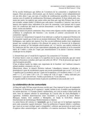 IES HORTICULTURA I JARDINERIA. REUS
                                                                Seminari de Medi Natural. J. Felip

Hi ha escoles botàniques que dubten de l´existència de les comunitats o simplement les
neguen. Hom pot pensar, efectivament, que els factors ecològics varien independentment
els uns dels altres i que, per tant, el nombre de combinacions possibles és enorme. Tan
enorme com el nombre de combinacions florístiques subsegüents. Si hom tabula amb cura,
metre per metre, les espècies que surten sobre una línea que vagi dels Pirineus fins el mar,
per exemple, sempre tindrà l´evidència que cada metre s´assembla a l´anterior i que mai no
apareix una ruptura clara, indicadora d´un canvi de comunitat, i això perquè mai (o quasi
mai), les condicions del medi no canvien bruscament i en bloc: les comunitats vegetals,
doncs, serien una fantasia.
Aquesta manera de pensar continuista, força extesa entre algunes escoles anglosaxones, ens
evidència la complexitat del fenomen i ens recorda el caràcter convencional de les
comunitats vegetals.
Cal insistir en l´aleatorietat d´ocupació d´un indret per a explicar la composició florística de
la comunitat vegetal que el deté en un moment determinat. Més enllà de solemnes barreres
biològiques, una espècie pot mancar d´un lloc on previsiblement podria ésser simplement
perquè una ventada poc propícia n´ha allunyat les granes en el moment de la dispersió,
perquè un animal se l´ha menjada selectivament, etc. A l´inrevès, una espècie tolerant de
les condicions del lloc, però no pas especialment adequada, pot introduir-se en la comunitat
típica de l´indret a causa de l´espai que transitòriament li ha deixat l´atzarosa clariana
creada per un roc desprès.

L´element bàsic per a l´estudi de la vegetació i les comunitats és l´inventari.
El primer factor a tenir en compte és la superficie de la zona inventariada, que pot variar
segons la biocenosi a estudiar, però que està sobre els 100 m2. S´ha de procurar que sigui el
més homogènia possible.
S´han d´indicar també les dades més importants de la localitat i de l´ambient (situació,
altitud, pendent, orientació, sòl, etc.).
Observarem, doncs, la dotació florística indicant l´abundància (número d´individus o
dominància) o grau de recobriment segons una escala normalitzada que va de l´1 al 5 on el
5 significa que es recubreix més de ¾ parts de la superfície, el 4 recubreix entre ½ i ¾, el 3
entre ¼ i ½, el 2 entre 1/20 i 1/4, i l´1 menys de 1/20; el signe + indica individus poc
numerosos i r que són molt rars. També es pot donar en % de cobertura.
A vegades també és interessant donar el grau de sociabilitat en una escala del 1 al 5.


La sistemàtica de les comunitats
Al llarg del segle XX han sorgit diverses escoles que s´han imposat la tasca de compendre
l´estructura i la dinàmica de la vegetació i, també, arribat el cas, d´establir una tipologia de
les unitats descrites. A l´Europa central i mediterrània, així com en molts d´altres punts del
món, hom ha adoptat sobretot la metodologia de l´escola dita de Zuric-Montpeller o
sigmatista. Ambdues denominacions estan vinculades a la persona de Josias Braun-
Blanquet, botànic frisó establert a Montpeller, on funda la S.I.G.M.A. (Station
Internationale de Géobotanique Méditerranéenne et Alpine).
La unitat bàsica del sistema és l´associació, que és el nom que en la tipologia sigmatista
pren cada comunitat vegetal elemental. Totes les poblacions d´aspecte idèntic o semblant,
que viuen en un marc ecològic igual o comparable i, sobretot, que posseixen un nucli comú
d´espècies dites característiques, són referibles a la mateixa associació. Hom designa les

                                                                                                6
 