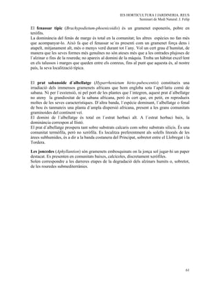 IES HORTICULTURA I JARDINERIA. REUS
                                                               Seminari de Medi Natural. J. Felip

El fenassar típic (Brachypodietum-phoenicoidis) és un gramenet esponerós, pobre en
teròfits.
La dominància del fenàs de marge és total en la comunitat; les altres espècies no fan més
que acompanyar-lo. Això fa que el fenassar se´ns presenti com un gramenet força dens i
atapeït, mitjanament alt, més o menys verd durant tot l´any. Vol un cert grau d´humitat, de
manera que les seves formes més genuïnes no són ateses més que a les ontrades plujoses de
l´alzinar o fins de la roureda; no apareix al domini de la màquia. Troba un hàbitat excel·lent
en els talussos i marges que queden entre els conreus, fins al punt que aquesta és, al nostre
país, la seva localització típica.


El prat sabanoide d´albellatge (Hyparrhenietum hirto-pubescentis) constitueix una
irradiació dels immensos gramenets africans que hom engloba sota l´apel·latiu comú de
sabana. Ni per l´esxtensió, ni pel port de les plantes que l´integren, aquest prat d´albellatge
no ateny la grandiositat de la sabana africana, però és cert que, en petit, en reprodueix
moltes de les seves característiques. D´altra banda, l´espècie dominant, l´albellatge o fenal
de bou és tanmateix una planta d´ampla dispersió africana, present a les grans comunitats
graminoides del continent veí.
El domini de l´albellatge és total en l´estrat herbaci alt. A l´estrat herbaci baix, la
dominància correspon al llistó.
El prat d´albellatge prospera tant sobre substrats calcaris com sobre substrats silicis. És una
comunitat termòfila, però no xeròfila. Es localitza preferentment als solells litorals de les
àrees subhumides, és a dir a la banda costanera del Principat, sobretot entre el Llobregat i la
Tordera.

Les joncedes (Aphyllantion) són gramenets embosquinats on la jonça sol jugar-hi un paper
destacat. Es presenten en comunitats baixes, calcícoles, discretament xeròfiles.
Solen correspondre a les darreres etapes de la degradació dels alzinars humits o, sobretot,
de les rouredes submediterrànies.




                                                                                              61
 