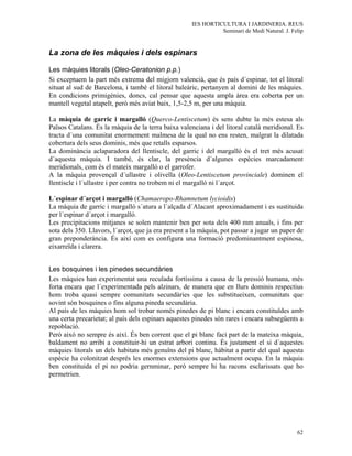 IES HORTICULTURA I JARDINERIA. REUS
                                                               Seminari de Medi Natural. J. Felip


La zona de les màquies i dels espinars

Les màquies litorals (Oleo-Ceratonion p.p.)
Si exceptuem la part més extrema del migjorn valencià, que és país d´espinar, tot el litoral
situat al sud de Barcelona, i també el litoral baleàric, pertanyen al domini de les màquies.
En condicions primigènies, doncs, cal pensar que aquesta ampla àrea era coberta per un
mantell vegetal atapeIt, però més aviat baix, 1,5-2,5 m, per una màquia.

La màquia de garric i margalló (Querco-Lentiscetum) és sens dubte la més estesa als
Països Catalans. És la màquia de la terra baixa valenciana i del litoral català meridional. Es
tracta d´una comunitat enormement malmesa de la qual no ens resten, malgrat la dilatada
cobertura dels seus dominis, més que retalls esparsos.
La dominància aclaparadora del llentiscle, del garric i del margalló és el tret més acusat
d´aquesta màquia. I també, és clar, la presència d´algunes espècies marcadament
meridionals, com és el mateix margalló o el garrofer.
A la màquia provençal d´ullastre i olivella (Oleo-Lentiscetum provinciale) dominen el
llentiscle i l´ullastre i per contra no trobem ni el margalló ni l´arçot.

L´espinar d´arçot i margalló (Chamaeropo-Rhamnetum lycioidis)
La màquia de garric i margalló s´atura a l´alçada d´Alacant aproximadament i es sustituida
per l´espinar d´arçot i margalló.
Les precipitacions mitjanes se solen mantenir ben per sota dels 400 mm anuals, i fins per
sota dels 350. Llavors, l´arçot, que ja era present a la màquia, pot passar a jugar un paper de
gran preponderància. És així com es configura una formació predominantment espinosa,
eixarreïda i clarera.


Les bosquines i les pinedes secundàries
Les màquies han experimentat una reculada fortíssima a causa de la pressió humana, més
forta encara que l´experimentada pels alzinars, de manera que en llurs dominis respectius
hom troba quasi sempre comunitats secundàries que les substitueixen, comunitats que
sovint són bosquines o fins alguna pineda secundària.
Al país de les màquies hom sol trobar només pinedes de pi blanc i encara constituïdes amb
una certa precarietat; al país dels espinars aquestes pinedes són rares i encara subsegüents a
repoblació.
Però això no sempre és així. És ben corrent que el pi blanc faci part de la mateixa màquia,
baldament no arribi a constituir-hi un estrat arbori continu. És justament el si d´aquestes
màquies litorals un dels habitats més genuïns del pi blanc, hàbitat a partir del qual aquesta
espècie ha colonitzat després les enormes extensions que actualment ocupa. En la màquia
ben constituida el pi no podria gernminar, però sempre hi ha racons esclarissats que ho
permetrien.




                                                                                              62
 