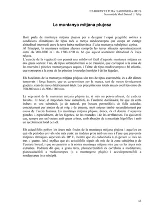 IES HORTICULTURA I JARDINERIA. REUS
                                                              Seminari de Medi Natural. J. Felip



                       La muntanya mitjana plujosa

Hom parla de muntanya mitjana plujosa per a designar l´espai geogràfic sotmès a
condicions climàtiques de tipus més o menys medioeuropeu que ocupa un estatge
altitudinal intermedi entre la terra baixa mediterrània i l´alta muntanya subalpina i alpina.
Al Principat, la muntanya mitjana plujosa comprèn les terres situades aproximadament
entre els 900-1000 m i els 1500-1700 m, bé que aquest acotament altitudinal és força
relatiu.
L´aspecte de la vegetació ens permet una subdivisió fàcil d´aquesta muntanya mitjana en
dos grans sectors: l´un, de tipus submediterrani o de transició, que correspon a la zona de
les rouredes i pinedes muntanyenques seques, i l´altre, de tipus medioeuropeu o bé atlàntic,
que correspon a la zona de les pinedes i rouredes humides i de les fagedes.

Els bioclimes de la muntanya mitjana plujosa són tots de tipus axeromèric, és a dir climes
temperats i força humits, que es caracteritzen per la manca, tant de mesos tèrmicament
glacials, com de mesos hídricament àrids. Les precipitacions totals anuals oscil·len entre els
700-800 mm i els 900-1000 mm.

La vegetació de la muntanya mitjana plujosa és, si més no potencialment, de caràcter
forestal. El bosc, el majestuós bosc caducifoli, és l´autèntic dominador, bé que en certs
indrets es veu substituït, ja de natural, per boscos perennifolis de fulla acicular,
concretament per pindes de pì roig o de pinassa, molt esteses també secundàriament per
causa de l´acció humana. La muntanya mitjana plujosa, doncs, és el domini d´aquestes
pinedes i, especialment, de les fagedes, de les rouredes i de les avellanoses. En qualsevol
cas, sempre ens enfrontem amb grans arbres, amb abundor de comunitats higròfiles i amb
un recobriment total del sòl.

Els aciculifolis poblen les àrees més fredes de la muntanya mitjana plujosa i aquelles en
què els períodes estivals són més curts: en tindrien prou amb un mes a l´any que presentés
mitjanes tèrmiques superiors als 10º C, mentre que els caducifolis n´exigeixen si més no
tres o quatre. Això explica que els aciculifolis siguin els reis de la zona subalpina o de
l´europa boreal, i que no penetrin a la nostra muntanya mitjana més que en les àrees més
extremes. Podriem dir que, a grans trets, planoperennifoli és correlatiu a mediterrani,
planocaducifoli a medioeuropeu (o a muntanyenc plujós) i aciculoperennifoli a
nordeuropeu (o a subalpí).




                                                                                             63
 