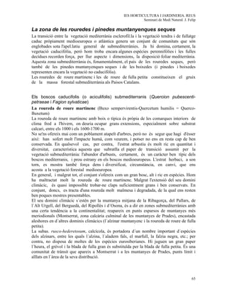 IES HORTICULTURA I JARDINERIA. REUS
                                                               Seminari de Medi Natural. J. Felip

La zona de les rouredes i pinedes muntanyenques seques
La transició entre la vegetació mediterrània esclerofil.la i la vegetació tendra i de fullatge
caduc pròpiament medioeuropea o atlàntica genera un conjunt de comunitats que són
englobades sota l'apel.latiu general de submediterrànies. Ja hi domina, certament, la
vegetació caducifòlia, però hom troba encara algunes espècies perennifòlies i les fulles
decídues recorden força, per llur aspecte i dimensions, la disposició foliar mediterrània.
Aquesta zona submediterrània és, fonamentalment, el país de les rouredes seques, però
també de les pinedes muntanyenques seques i de les boixedes (i pinedes i boixedes
representen encara la vegetació no caducifòlia).
Les rouredes de roure martinenc i les de roure de fulla petita constitueixen el gruix
de la massa forestal submediterrània als Paisos Catalans.


Els boscos caducifolis (o aciculifolis) submediterranis (Quercion pubescenti-
petraeae i Fagion sylvaticae)
La roureda de roure martinenc (Buxo sempervirentis-Quercetum humilis = Querco-
Buxetum)
La roureda de roure martinenc amb boix o típica és pròpia de les comarques interiors de
clima fred a l'hivern, on deuria ocupar grans extensions, especialment sobre substrat
calcari, entre els 1000 i els 1600-1700 m.
No se'ns ofereix mai com un poblament atapeït d'arbres, però no és segur que hagi d'ésser
així: han sofert molt l'impacte humà, com veurem, i potser no ens en resta cap de ben
conservada. En qualsevol cas, per contra, l'estrat arbustiu és molt ric en quantitat i
diversitat, característica aquesta que subratlla el paper de transició assumit per la
vegetació submediterrània: l'abundor d'arbusts, certament, és un caràcter ben típic dels
boscos mediterranis, i prou estrany en els boscos medioeuropeus. L'estrat herbaci, a son
torn, es mostra també força dens i diversificat, circunstància, en canvi, que ens
acosta a la vegetació forestal medioeuropea.
En general, i malgrat tot, el conjunt s'ofereix com un gran bosc, alt i ric en espècies. Hom
ha maltractat molt la roureda de roure martinenc. Malgrat l'extensió del seu domini
climàcic, és quasi impossible trobar-ne claps suficientment grans i ben conservats. En
conjunt, doncs, es tracta d'una roureda molt malmesa i degradada, de la qual ens resten
ben poques mostres presentables.
El seu domini climàcic s´estén per la muntanya mitjana de la Ribagorça, del Pallars, de
l´Alt Urgell, del Berguedà, del Ripollés i d´Osona, és a dir en zones submediterrànies amb
una certa tendència a la continentalitat; reapareix en punts esparsos de muntanyes més
meriodionals (Montserrat, zona calcària culminal de les muntanyes de Prades), encastada
aleshores en d´altres dominis climàcics (l´alzinar muntanyenc i la roureda de roure de fulla
petita).
La subas. rusco-hederetosum, calcícola, és portadora d´un nombre important d´espècies
dels alzinars, entre les quals l´alzina, l´aladern fals, el marfull, la falzia negra, etc.; per
contra, no disposa de moltes de les espècies eurosiberianes. Hi juguen un gran paper
l´heura, el grèvol i la blada de fulla gran és substituïda per la blada de fulla petita. És una
comunitat de trànsit que apareix a Montserrat i a les muntanyes de Prades, punts límit i
aïllats en l´àrea de la seva distribució.



                                                                                              65
 