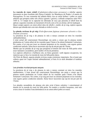 IES HORTICULTURA I JARDINERIA. REUS
                                                              Seminari de Medi Natural. J. Felip

La roureda de roure reboll (Cephalantero-Quercetum pyrenaica) o rebollar apareix
únicament en dues localitats dels Paisos Catalans: les Muntanyes de Prades i el massís de
Penyagolosa. És una comunitat del atlántic-ibèric rica en estrat herbaci i pobre en estrat
arbustiu que prospera sobre sòls silícics (granits i gresos), a altituds compreses entre 950 i
1450 m. A l´empar de la capacitat de rebrotada de soca que presenta el reboll hom ha
aplicat a aquestes rouredes un tractament silvícola com si fos un alzinar, del tot inadequat.
Quasi sempre apareix un estrat arbori dens de rebolls i, també, de pi roig, espècie aquesta
darrera que abunda més com més alterada es troba la rovira.

La pineda rovirosa de pi roig (Violo-Quercetum fagineae pinetosum sylvestris o Geo-
Pinetum sylvestris)
La presència de pi roig o de pinassa és més o menys constant en totes les rouredes
submediterrànies.
L´estat actual del coneixement fitocenològic ens porta a creure que la pinassa només
predomina en l´estrat arbori de les rouredes quan l´home n´ha alterat fortament l´estructura.
Per contra, el pi roig pot ésser un element prepotent en les rouredes, sota segons quines
condicions naturals, sense haver necessitat cap cop de mà per part de l´home.
Mentre que les pinedes de pi roig que prosperen al domini del roure de fulla petita solen
ésser tanmateix secundàries, però també n´hi ha de primàries.
Les espècies arbustives o herbàcies són, en línies generals i amb algunes excepcions, les
mateixes que es fan a la roureda de roure de fulla petita típica.
Als Ports de Beseit, aquesta pineda rovirosa ocupa extensions importants, fins al punt que
cobreix quasi tot l´espai forestal submediterrani; el boix hi és molt abundant al sotabosc
arbustiu.


Les pinedes muntanyenques seques
La presència de pi roig o de pìnassa és més o menys constant en totes les rouredes
mediterrànies. L´estat actual del coneixement fitocenològic ens porta a creure que la
pinassa només predomina en l´estrat arbori de les rouredes quan l´home n´ha alterat
fortament l´estructura. Per contra, el pi roig pot ésser un element prepotent en les rouredes,
sota segons quines condicions naturals. Sense haver necessitat cap cop de mà per part de
l´home.

Les pinedes secundàries de pinassa són més aviat d´àrees calcàries i concretament al
domini de la roureda de roure de fulla petita. No tendeix a recobrir bosquines, sinó més
aviat a ésser el resultat d´una dominància en un estrat arbori pobre en roures.




                                                                                             68
 