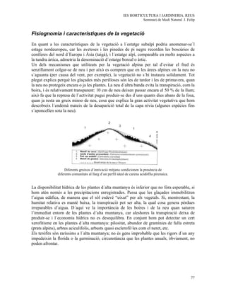 IES HORTICULTURA I JARDINERIA. REUS
                                                                       Seminari de Medi Natural. J. Felip


Fisiognomia i característiques de la vegetació
En quant a les característiques de la vegetació a l´estatge subalpí podria anomenar-se´l
estage nordeuropeu, car les avetoses i les pinedes de pi negre recorden les boscúries de
coníferes del nord d´Europa i Àsia (taigà), i l´estatge alpí, comparable en molts aspectes a
la tundra àrtica, admetria la denominació d´estatge boreal o àrtic.
Un dels mecanismes que utilitzats per la vegetació alpina per tal d´evitar el fred és
senzillament colgar-se de neu i per això es compren que en les àrees alpines on la neu no
s´aguanta (per causa del vent, per exemple), la vegetació no s´hi instaura solidament. Tot
plegat explica perquè les glaçades més perilloses són les de tardor i les de primavera, quan
la neu no protegeix encara o ja les plantes. La neu d´altra banda evita la transpiració, com la
boira, i és relativament transparent: 10 cm de neu deixen passar encara el 50 % de la llum;
això fa que la represa de l´activitat pugui produir-se des d´uns quants dies abans de la fosa,
quan ja resta un gruix minso de neu, cosa que explica la gran activitat vegetativa que hom
descobreix l´endemà mateix de la desaparició total de la capa nívia (algunes espècies fins
s´aponcellen sota la neu).




                    Diferents gruixos d´innivació mitjana condicionen la presència de
               diferents comunitats al llarg d´un perfil ideal de carena acidòfila pirenaica.


La disponibilitat hídrica de les plantes d´alta muntanya és inferior que no fóra esperable, si
hom atén només a les precipitacions enregistrades. Passa que les glaçades immobilitzen
l´aigua edàfica, de manera que el sòl esdevé “eixut” per als vegetals. Si, mentrestant, la
humitat relativa es manté baixa, la transpiració pot ser alta, la qual cosa genera pèrdues
irreparables d´aigua. D´aquí ve la importància de les boires i de la neu quan saturen
l´immediat entorn de les plantes d´alta muntanya, car aleshores la transpiració deixa de
produir-se i l´economia hídrica no es desequilibra. En conjunt hom pot detectar un cert
xerofitisme en les plantes d´alta muntanya: pilositat, abundor de gramínies de fulla estreta
(prats alpins), arbres aciculifolis, arbusts quasi esclerofil·les com el neret, etc.
Els teròfits són raríssims a l´alta muntanya; no és gens improbable que les rigors d´un any
impedeixin la florida o la germinació, circunstància que les plantes anuals, òbviament, no
poden afrontar.




                                                                                                      77
 