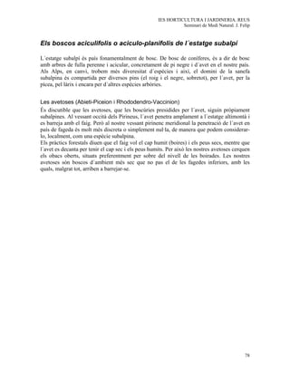 IES HORTICULTURA I JARDINERIA. REUS
                                                               Seminari de Medi Natural. J. Felip


Els boscos aciculifolis o aciculo-planifolis de l´estatge subalpí

L´estatge subalpí és país fonamentalment de bosc. De bosc de coníferes, és a dir de bosc
amb arbres de fulla perenne i acicular, concretament de pi negre i d´avet en el nostre país.
Als Alps, en canvi, trobem més diveresitat d´espècies i així, el domini de la sanefa
subalpina és compartida per diversos pins (el roig i el negre, sobretot), per l´avet, per la
pícea, pel làrix i encara per d´altres espècies arbòries.


Les avetoses (Abieti-Piceion i Rhododendro-Vaccinion)
És discutible que les avetoses, que les boscúries presidides per l´avet, siguin pròpiament
subalpines. Al vessant occità dels Pirineus, l´avet penetra amplament a l´estatge altimontà i
es barreja amb el faig. Però al nostre vessant pirinenc meridional la penetració de l´avet en
país de fageda és molt més discreta o simplement nul·la, de manera que podem considerar-
lo, localment, com una espècie subalpina.
Els pràctics forestals diuen que el faig vol el cap humit (boires) i els peus secs, mentre que
l´avet es decanta per tenir el cap sec i els peus humits. Per això les nostres avetoses cerquen
els obacs oberts, situats preferentment per sobre del nivell de les boirades. Les nostres
avetoses són boscos d´ambient més sec que no pas el de les fagedes inferiors, amb les
quals, malgrat tot, arriben a barrejar-se.




                                                                                              78
 