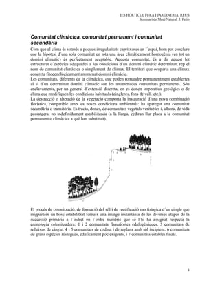 IES HORTICULTURA I JARDINERIA. REUS
                                                                Seminari de Medi Natural. J. Felip




Comunitat climàcica, comunitat permanent i comunitat
secundària
Com que el clima és sotmès a poques irregularitats capritxoses en l´espai, hom pot conclure
que la hipòtesi d´una sola comunitat en tota una àrea climàticament homogènia (en tot un
domini climàtic) és perfectament aceptable. Aquesta comunitat, és a dir aquest lot
estructurat d´espècies adequades a les condicions d´un domini climàtic determinat, rep el
nom de comunitat climàcica o simplement de clímax. El territori que ocuparia una clímax
concreta fitocenològicament anomenat domini climàcic.
Les comunitats, diferents de la climàcica, que poden romandre permanentment establertes
al si d´un determinat domini climàcic són les anomenades comunitats permanents. Són
enclavaments, per un general d´extensió discreta, on es donen imperatius geològics o de
clima que modifiquen les condicions habituals (cingleres, fons de vall. etc.).
La destrucció o alteració de la vegetació comporta la instauració d´una nova combinació
florística, compatible amb les noves condicions ambientals: ha aparegut una comunitat
secundària o transitòria. Es tracta, doncs, de comunitats vegetals veritables i, alhora, de vida
passatgera, no indefinidament estabilitzada (a la llarga, cediran llur plaça a la comunitat
permanent o climàcica a què han substituit).




El procés de colonització, de formació del sòl i de rectificació morfològica d´un cingle que
migparteix un bosc estabilitzat forneix una imatge instantània de les diverses etapes de la
successió primària a l´indret on l´ordre numèric que se l´hi ha assignat respecta la
cronologia colonitzadora: 1 i 2 comunitats fissurícoles edafogèniques, 3 comunitats de
relleixos de cingle, 4 i 5 comunitats de codina i de replans amb sòl incipient, 6 comunitats
de grans espècies rústegues, edàficament poc exigents, i 7 comunitats estables finals.




                                                                                                8
 