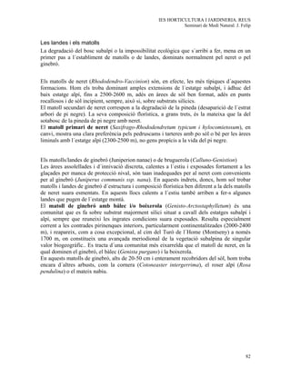 IES HORTICULTURA I JARDINERIA. REUS
                                                               Seminari de Medi Natural. J. Felip


Les landes i els matolls
La degradació del bosc subalpí o la impossibilitat ecològica que s´arribi a fer, mena en un
primer pas a l´establiment de matolls o de landes, dominats normalment pel neret o pel
ginebró.


Els matolls de neret (Rhododendro-Vaccinion) són, en efecte, les més típiques d´aquestes
formacions. Hom els troba dominant amples extensions de l´estatge subalpí, i àdhuc del
baix estatge alpí, fins a 2500-2600 m, adés en àrees de sòl ben format, adés en punts
rocallosos i de sòl incipient, sempre, això si, sobre substrats silícics.
El matoll secundari de neret correspon a la degradació de la pineda (desaparició de l´estrat
arbori de pi negre). La seva composició florística, a grans trets, és la mateixa que la del
sotabosc de la pineda de pi negre amb neret.
El matoll primari de neret (Saxifrago-Rhododendretum typicum i hylocomietosum), en
canvi, mostra una clara preferència pels pedruscams i tarteres amb po sòl o bé per les àrees
liminals amb l´estatge alpí (2300-2500 m), no gens propícis a la vida del pi negre.


Els matolls/landes de ginebró (Juniperion nanae) o de bruguerola (Calluno-Genistion)
Les àrees assolellades i d´innivació discreta, calentes a l´estiu i exposades fortament a les
glaçades per manca de protecció nival, són taan inadequades per al neret com convenients
per al ginebró (Juniperus communis ssp. nana). En aquests indrets, doncs, hom sol trobar
matolls i landes de ginebró d´estructura i composició florística ben diferent a la dels matolls
de neret suara esmentats. En aquests llocs calents a l´estiu també arriben a fer-s algunes
landes que pugen de l´estatge montà.
El matoll de ginebró amb bálec i/o boixerola (Genisto-Arctostaphylletum) és una
comunitat que es fa sobre substrat majorment silici situat a cavall dels estatges subalpí i
alpí, sempre que reuneixi les ingrates condicions suara exposades. Resulta especialment
corrent a les contrades pirinenques interiors, particularment continentalitzades (2000-2400
m), i reapareix, com a cosa excepcional, al cim del Turó de l´Home (Montseny) a només
1700 m, on constitueix una avançada meriodional de la vegetació subalpina de singular
valor biogeogràfic.. Es tracta d´una comunitat més eixarreïda que el matoll de neret, en la
qual dominen el ginebró, el bàlec (Genista purgans) i la boixerola.
En aquests matolls de ginebró, alts de 20-50 cm i enterament recobridors del sòl, hom troba
encara d´altres arbusts, com la cornera (Cotoneaster intergerrima), el roser alpí (Rosa
pendulina) o el mateix nabiu.




                                                                                              82
 