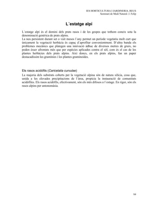 IES HORTICULTURA I JARDINERIA. REUS
                                                                Seminari de Medi Natural. J. Felip



                                    L´estatge alpí
L´estatge alpí és el domini dels prats rasos i de les gespes que tothom coneix sota la
denominació genèrica de prats alpins.
La neu persistent durant set o vuit mesos l´any permet un període vegetatiu molt curt que
únicament la vegetació herbàcia és capaç d´aprofitar convenientment. D´altra banda els
problemes mecànics que plategen una innivació àdhuc de diversos metres de gruix, no
poden ésser afrontats més que per espècies aplicades contra el sòl, com és el cas de les
plantes herbàcies dels prats alpins. Així doncs, en els prats alpins, fan un paper
destacadíssim les gramínies i les plantes graminoides.



Els rasos acidòfils (Caricetalia curvulae)
La majoria dels substrats coberts per la vegetació alpina són de natura silícia, cosa que,
unida a les elevades precipitacions de l´àrea, propícia la instauració de comunitats
acidòfiles. Els rasos acidòfils, efectivament, són els més difosos a l´estage. En rigor, són els
rasos alpins per antonomàsia.




                                                                                               84
 