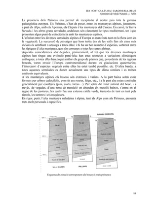 IES HORTICULTURA I JARDINERIA. REUS
                                                                   Seminari de Medi Natural. J. Felip

La presència dels Pirineus ens permet de recapitular al nostre país tota la gamma
paisatgística europea. Els Pirineus, s´han de posar, entre les muntanyes alpines, juntament,
a part els Alps, amb els Apenins, els Càrpats i les muntanyes del Caucas. En canvi, la Sierra
Nevada i les altres grans serralades andaluses són clarament de tipus mediterrani, tot i que
presenten algun punt de coincidència amb les muntanyes alpines.
L´afinitat entre les diverses serralades alpines d´Europa es manifesta tant en la flora com en
la vegetació. La successió de paisatges que hom troba des de les valls fins als cims més
elevats és semblant o anàloga a totes elles; i hi ha un bon nombre d´espècies, sobretot entre
les típiques d´alta muntanya, que són comunes a totes les serres alpines.
Aquestes coincidències són degudes, primerament, al fet que les diverses muntanyes
alpines han tingut una evolució paral·lela; han estat sotmeses a variacions climàtiques
anàlogues; a totes elles han pogut arribar els grups de plantes que, procedents de les regions
boreals, varen envair l´Europa centromeridional durant les glaciacions quaternàries;
l´intercanvi d´espècies vegetals entre elles ha estat també possible, etc. D´altra banda, a
totes aquestes serralades es donen actualment uns tipus de clima similars i es troben
ambients equivalents.
A les muntanyes alpines els boscos són extensos i variats. A la part baixa solen estar
formats per arbres caducifolis, com és ara roures, faigs, etc., i a la part alta estan contituïts
generalment per coníferes (pins, avets, làrixs…). Per sobre del límit natural del bosc, i a
través, de vegades, d´una zona de transició on abunden els matolls baixos, s´entra en el
regne de les pastures, les quals fan una extensa catifa verda, trencada de tant en tant pels
rierols, les tarteres i els roquissars.
En rigor, però, l´alta muntanya subalpina i alpina, tant als Alps com als Pirineus, presenta
trets molt personals i específics.




                     Esquema de zonació corresponent als boscos i prats pirinencs




                                                                                                  88
 