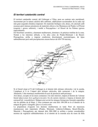 IES HORTICULTURA I JARDINERIA. REUS
                                                              Seminari de Medi Natural. J. Felip


El territori catalanídic central

El territori catalanídic central, del Llobregat a l´Ebre, pren un caràcter més meridional,
incrementat per la natura calcària dels substrats, edàficament accentuadors de la cada cop
més gran sequedat climàtica imperant. Els materials litològics són, doncs, els calcinals amb
escasses però intenses presències de materials silícics a les Muntanyes de Prades i al Priorat
(esquists i gresos sobretot), i també a Penyagolosa i al Desert de les Palmes (gresos
especialment).
Els bioclimes xerotèrics, clarament mediterranis, dominen a la pràctica totalitat de la zona.
Només a les màximes altituds, a les altes cotes de Prades-Montsant i de Beseit-
Penyagolosa, arriba a imperar condicions discretament axeromèriques, de tipus
submediterrani però amb precipitacions encara baixes de 650-750 mm/any.




Si el litoral situat al N del Llobregat és el domini dels alzinars silicícoles i de la sureda,
l´emplaçat al S és l´imperi dels alzinars calcícoles, dels carrascars i de la màquia.
Altrament, l´alta muntanya mediterrània fa acte de presència amb puixança.
Així doncs, excepte en les àrees costaneres i les més interiors, impera el domini de l´alzinar
litoral (Quercetum ilicis galloprovinciale). En els sectors interiors s´imposa el domini del
carrascal (Q. rotundifoliae). Malgrat això sovint les úniques formacions forestals esperables
són les pinedes de pi blanc. L´àrea costanera per sota dels 100-200 m és el domini de la
màquia de garric i margalló, Querco-Lentiscetum.
La prepotència d´aquests tres dominis mediterranis és total. Però els massissos
muntanyosos més importants (Prades, Montsant, Llaberia-Colldejou, Beseit-Morella,
Maestrat i Penyagolosa), per damunt dels 900-1000 m arriben a portar considerables
mostres de vegetació submediterrània: és el domini de la roureda seca de roure de fulla


                                                                                             89
 