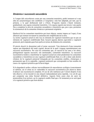 IES HORTICULTURA I JARDINERIA. REUS
                                                                Seminari de Medi Natural. J. Felip


Dinàmica i successió secundària

A l´empar dels microfactors creats per una comunitat transitòria, podrà instaurar-se´n una
altra de característiques més semblants a l´originària i més ben adaptada, per tant, que la
primera, a la qual desbancarà tard o d´hora. D´aquesta manera s´haurà instaurat,
gradualment, una segona comunitat transitòria. A la segona seguirà una tercera i una quarta
fins a completar la sèrie de comunitats secundàries o transitòries que, poc a poc, permetran
la reinstauració de la comunitat climàcica o permanent originària.

Qualsevol de les comunitats transitòries pot ésser objecte, mentre impera en l´espai, d´una
alteració que instauri novament la comunitat més simplificada de la sèrie.
La nostra vegetació actual és més rica en elements de vegetació transitòria que no pas en
elements de vegetació estabilitzada final, locució aquesta darrera equivalent a vegetació
potencial, però emprada quan hom parla en termes de dinàmica de comunitats.

El procés descrit és denominat amb el terme successió. Tota destrucció d´una comunitat
suposa una degradació del medi vegetal, davant de la qual s´engega espontàniament una
successió reconstitutiva. Per això les comunitats que, en succeir-se les unes a les altres,
protagonitzen aquesta successió, són anomenades, comunitats transitòries. La successió
reconstitutiva tendeix a transformar la vegetació actual (on solen predominar les comunitats
secundàries o transitòries) en una vegetació estabilitzada final, és a dir a dotar cada domini
climàcic de la vegetació potencial (integrada per les comunitats estables, climàciques o
permanents) que hi és esperable, vegetació potencial que correspondrà en bon nombre de
casos a la vegetació primitiva que hi havia hagut.

Si la degradació arriba a afectar irreversiblement els macrofactors ecològics (concretament
el substrat, car el clima no és vulnerable) la successió reconstitutiva pot aturar-se abans
d´atènyer una reconstrucció completa. El cas de sòls malmesos per l´erosió després d´una
tala abusiva o d´un incendi és una situació malauradament prou repetida, i no cal dir que
pot comportar una ruïna forestal definitiva. Aquests foren casos clars de canvi de
potencialitat d´un territori, car la vegetació estable final que s´hi instaurarà ja no serà igual
a la vegetació primitiva que hom destruí.




                                                                                                9
 