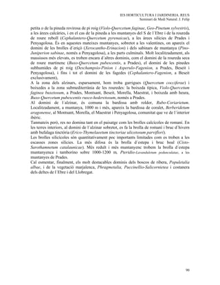 IES HORTICULTURA I JARDINERIA. REUS
                                                                Seminari de Medi Natural. J. Felip

petita o de la pineda rovirosa de pi roig (Violo-Quercetum faginae, Geo-Pinetum sylvestris),
a les àrees calcàries, i en el cas de la pineda a les muntanyes del S de l´Ebre i de la roureda
de roure reboll (Cephalantero-Quercetum pyrenaicae), a les àrees silícies de Prades i
Penyagolosa. És en aquestes mateixes muntanyes, sobretot a les valentines, on apareix el
domini de les brolles d´eriçó (Xerocantho-Erinacion) i dels sabinars de muntanya (Pino-
Juniperion sabinae, només a Penyagolosa), a les parts culminals. Molt localitzadament, als
massissos més elevats, es troben encara d´altres dominis, com el domini de la roureda seca
de roure martinenc (Buxo-Quercetum pubescentis, a Prades), el domini de les pinedes
subhumides de pi roig (Deschampsio-Pinion i Asperulo-Fagenion, a Prades, Beseit i
Penyagolosa), i fins i tot el domini de les fagedes (Cephalantero-Fagenion, a Beseit
exclusivament),
A la zona dels alzinars, esparsament, hom troba garrigues (Quercetum cocciferae) i
boixedes a la zona submediterrània de les rouredes: la boixeda típica, Violo-Quercetum
faginea buxetosum, a Prades, Montsant, Beseit, Morella, Maestrat, i boixeda amb heura,
Buxo-Quercetum pubescentis rusco-hederetosum, només a Prades.
Al domini de l´alzinar, és comuna la bardissa amb roldor, Rubo-Coriarietum.
Localitzadament, a muntanya, 1000 m i més, apareix la bardissa de coralet, Berberidetum
aragonense, al Montsant, Morella, el Maestrat i Penyagolosa, comunitat que ve de l´interior
ibèric.
Tanmateix però, res no domina tant en el paisatge com les brolles calcícoles de romaní. En
les terres interiors, al domini de l´alzinar sobretot, es fa la brolla de romaní i bruc d´hivern
amb bufalaga tinctòria (Erico-Thymelaeetum tinctoriae ulicetosum parviflori).
Les brolles silicícoles són quantitativament poc importants limitades com es troben a les
escasses zones silícies. La més difosa és la brolla d´estepa i bruc boal (Cisto-
Sarothamnetum catalaunicae). Més reduït i més muntanyenc trobem la brolla d´estepa
muntanyenca i tamborino sobre 1000-1200 m, Pteridio-Lavanduletum pedunculatae, a les
muntanyes de Prades.
Cal esmentar, finalment, els molt destacables dominis dels boscos de ribera, Populetalia
albae, i de la vegetació marjalenca, Phragmetalia, Puccinellio-Salicornietea i costanera
dels deltes de l´Ebre i del Llobregat.




                                                                                               90
 
