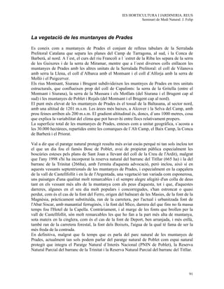 IES HORTICULTURA I JARDINERIA. REUS
                                                                Seminari de Medi Natural. J. Felip




La vegetació de les muntanyes de Prades

Es coneix com a muntanyes de Prades el conjunt de relleus tabulars de la Serralada
Prelitoral Catalana que separa les planes del Camp de Tarragona, al sud, i la Conca de
Barberà, al nord. A l´est, el curs del riu Francolí a l ´estret de la Riba les separa de la serra
de les Guixeres i de la serra de Miramar, mentre que a l´oest diversos colls enllacen les
muntanyes de Prades amb les altres unitats de la Serralada Prelitoral: el coll de Vilanova
amb serra la Llena, el coll d´Albarca amb el Montsant i el coll d´Alforja amb la serra de
Molló i el Puigcerver.
Els rius Montsant, Siurana i Brugent subdivideixen les muntnyes de Prades en tres unitats
estructurals, que conflueixen prop del coll de Capafonts: la serra de la Gritella (entre el
Montsant i Siurana), la serra de la Mussara i els Motllats (del Siurana i el Brugent cap al
sud) i les muntanyes de Poblet i Rojals (del Montsant i el Brugent cap al nord).
El punt més elevat de les muntanyes de Prades és el tossal de la Baltasana, al sector nord,
amb una altitud de 1201 m.s.m. Les àrees més baixes, a Alcover i la Selva del Camp, amb
prou feines arriben als 200 m.s.m. El gradient altitudinal és, doncs, d´uns 1000 metres, cosa
que explica la variabilitat del clima que pot haver-hi entre llocs relativament propers.
La superficie total de les muntanyes de Prades, enteses com a unitat geogràfica, s´acosta a
les 30.000 hectàrees, repartides entre les comarques de l´Alt Camp, el Baix Camp, la Conca
de Barberà i el Priorat.

Val a dir que el paratge natural protegit resulta més aviat escàs perquè ni tan sols inclou tot
el que un dia fou el famós Bosc de Poblet, avui de propietat pública especialment les
boscúries esteses pels plans de Sant Joan a llevant del coll de la Creu de l'Ardit), malgrat
que l'any 1998 s'hi ha incorporat la reserva natural del barranc del Titllar (665 ha) i la del
barranc de la Trinitat (266ha), amb l'ermita d'aquesta advocació, però inclou, això sí en
aquests vessants septentrionals de les muntanyes de Prades, i especialment en la capçalera
de la vall de Castellfollit i en la de l'Argentada, una vegetació tan variada com esponerosa,
uns paisatges d'una qualitat molt remarcables i el sempre alegre afegitó d'un colla de deus
tant en els vessant més alts de la muntanya com als peus d'aquesta, tot i que, d'aquestes
darreres, algunes en el seu dia molt populars i concorregudes, s'han estroncat o quasi
perdut, com és el cas de la font del Ferro, origen del balneari de les Masies, de la font de la
Magnèsia, pràcticament substituïda, ran de la carretera, per l'actual i urbanitzada font de
l'Abat Siscar, amb manantial ferruginós, i la font del Mico, darrera del que fins no fa massa
temps fou l'Hotel de la Capella. Contràriament, i al marge de les fonts que brollen per la
vall de Castellfollit, són molt remarcables les que ho fan a la part més alta de muntanya,
sota mateix en la cinglera, com és el cas de la font de Deport, ben arranjada, i més enllà,
també ran de la carretera forestal, la font dels Boixets, l'aigua de la qual té fama de ser la
més freda de la contrada.
En definitiva, malgrat que fa temps que es parla del parc natural de les muntanyes de
Prades, actualment tan sols podem parlar del paratge natural de Poblet com espai natural
protegit que integra el Paratge Natural d´Interès Nacional (PNIN de Poblet), la Reserva
Natural Parcial del barranc de la Trinitat i la Reserva Natural Parcial del barranc del Titllar.




                                                                                               91
 